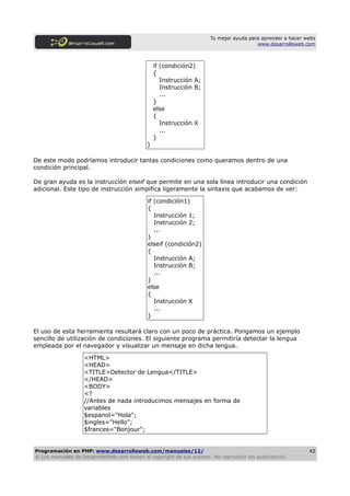 Tu mejor ayuda para aprender a hacer webs
                                                                                         www.desarrolloweb.com



                                                 if (condición2)
                                                 {
                                                    Instrucción A;
                                                    Instrucción B;
                                                    ...
                                                 }
                                                 else
                                                 {
                                                    Instrucción X
                                                    ...
                                                 }
                                             }

De este modo podríamos introducir tantas condiciones como queramos dentro de una
condición principal.

De gran ayuda es la instrucción elseif que permite en una sola línea introducir una condición
adicional. Este tipo de instrucción simpifica ligeramente la sintaxis que acabamos de ver:

                                              if (condición1)
                                              {
                                                 Instrucción 1;
                                                 Instrucción 2;
                                                 ...
                                              }
                                              elseif (condición2)
                                              {
                                                 Instrucción A;
                                                 Instrucción B;
                                                 ...
                                              }
                                              else
                                              {
                                                 Instrucción X
                                                 ...
                                              }

El uso de esta herramienta resultará claro con un poco de práctica. Pongamos un ejemplo
sencillo de utilización de condiciones. El siguiente programa permitiría detectar la lengua
empleada por el navegador y visualizar un mensaje en dicha lengua.

                    <HTML>
                    <HEAD>
                    <TITLE>Detector de Lengua</TITLE>
                    </HEAD>
                    <BODY>
                    <?
                    //Antes de nada introducimos mensajes en forma de
                    variables
                    $espanol="Hola";
                    $ingles="Hello";
                    $frances="Bonjour";


Programación en PHP: www.desarrolloweb.com/manuales/12/                                                      42
© Los manuales de DesarrolloWeb.com tienen el copyright de sus autores. No reproducir sin autorización.
 
