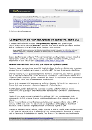 Tu mejor ayuda para aprender a hacer webs
                                                                                           www.desarrolloweb.com



     referencia para la instalación de PHP. Algunos se pueden ver a continuación:

     Configuración de PHP con Apache en Windows
     Configuración de PHP como módulo de Apache, también en Windows
     Instalación del Personal Web Server
     Instalación de IIS en Windows XP profesional
     Directorio de Apache (Hemos publicado un manual o estará en breve)
     FAQ sobre cómo instalar PHP en Windows


Artículo por Rubén Alvarez




Configuración de PHP con Apache en Windows, como CGI
El presente artículo trata de cómo configurar PHP y Apache para que trabajen
conjuntamente en un sistema Windows. Además, este articulo asume que hay un servidor
Apache configurado en el Windows, y que funciona correctamente.
     Referencia: Si deseamos conocer las distintas posibilidades para la instalación de PHP en los distintos
     sistemas operativos y servidores, puede ser de utilidad la lectura del artículo Instalación de PHP en
     nuestro servidor.


Existen dos formas de configurar PHP para trabajar con Apache, instalar como un módulo o
instalar como un CGI. En este artículo vamos a ver cómo instalarlo com CGI, aunque
disponemos de otro artículo para instalar PHP como módulo en Apache.

Para instalar PHP como un CGI hay que seguir los siguientes pasos:

En primer lugar, hay que descargarse PHP desde la página de php.net. Existen dos versiones,
una que tiene un instalador, y otra que es un fichero ZIP. Hay que descargarse esta última.

Una vez descargado, hay que descomprimirlo dentro de una carpeta, esta no tiene que estar
bajo el árbol de directorios de Apache. El artículo asumirá que se descomprime dentro de la
carpeta C:PHP. Comprobar que los contenidos del archivo ZIP no quedan en un subdirectorio
de la carptea C:PHP, sino directamente en dicha carpeta.

Dentro de la carpeta c:PHP se encuentra un fichero llamado PHP4ts.dll, hay que mover el
fichero dentro de la carpeta: c:windowssystem ó c:winntsystem

A continuación, dentro de la carpeta c:php se encuentra un fichero llamado php.ini-
recomended. Hay que copiar este fichero dentro de la carpeta c:Windows, y renombrarlo a
php.ini.

En este fichero se encuentra toda la configuración de PHP, y las modificaciones en la
configuración de PHP (mostrar Errores, variables globales etc...) se encuentra dentro del
mismo.
Es muy recomendable cambiar la directiva display_errors que por defecto esta en OFF, y
pornerla en ON, para poder ver los errores que se producen en las páginas durante el
desarrollo. Para un servidor en producción en conveniente dejarla en OFF.

Una vez se han hecho estos cambios, queda indicarle al Apache, donde se encuentra instalado
el PHP, para ello hay que editar el fichero httpd.conf que se encuentra dentro de la carpeta
conf, en la carpeta de instalación del apache (por defecto c:archivos de programaapache


Programación en PHP: www.desarrolloweb.com/manuales/12/                                                         7
© Los manuales de DesarrolloWeb.com tienen el copyright de sus autores. No reproducir sin autorización.
 