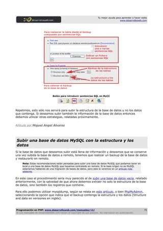 Tu mejor ayuda para aprender a hacer webs
                                                                                         www.desarrolloweb.com




                               Botón para introducir sentencias SQL en MyCC




Repetimos, esto sólo nos servirá para subir la estructura de la base de datos y no los datos
que contenga. Si deseamos subir también la información de la base de datos entonces
debemos utilizar otras estrategias, relatadas próximamente.


Artículo por Miguel Angel Alvarez




Subir una base de datos MySQL con la estructura y los
datos
Si la base de datos que deseamos subir está llena de información y deseamos que se conserve
una vez subida la base de datos a remoto, tenemos que realizar un backup de la base de datos
y restaurarlo en remoto.
     Nota: Estas recomendaciones están pensadas para subir una base de datos MySQL que podamos tener en
     local a una base de datos MySQL que hayamos contratado en remoto. Si la base origen no es MySQL
     estaríamos hablando de una migración de bases de datos, pero esto lo veremos en un artículo más
     adelante.


En este caso el procedimiento sería muy parecido al de subir una base de datos vacía, relatado
anteriormente, con la salvedad de que ahora debemos extraer no solo la estructura de la base
de datos, sino también los registros que contiene.

Para ello podemos utilizar mysqldump, según se relata en este artículo, o bien PhpMyAdmin,
seleccionando la opción que indica que el backup contenga la estructura y los datos (Structure
and data en versiones en inglés).



Programación en PHP: www.desarrolloweb.com/manuales/12/                                                      75
© Los manuales de DesarrolloWeb.com tienen el copyright de sus autores. No reproducir sin autorización.
 