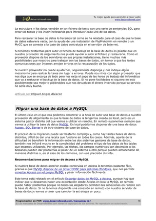 Tu mejor ayuda para aprender a hacer webs
                                                                                         www.desarrolloweb.com



La estructura y los datos vendrán en un fichero de texto con una serie de sentencias SQL para
crear las tablas y los insert necesarios para introducir cada uno de los datos.

Para restaurar la base de datos lo haremos tal como se ha relatado para el caso de que la base
de datos estuviera vacía, con la ayuda de una instalación de PhpMyAdmin en remoto o un
MyCC que se conecte a la base de datos contratada en el servidor de Internet.

Si tenemos problemas para subir el fichero de backup de la base de datos es posible que en
nuestro proveedor de alojamiento nos pueda ayudar a subir el fichero y restaurarlo. Como el
proveedor dispone de los servidores en sus propias instalaciones, tiene muchas más
posibilidades que nosotros para trabajar con las bases de datos, sin temor a que las lentas
comunicaciones por Internet arrojen errores en la restauración de los datos.

Si nuestro proveedor no puede ayudarnos, seguramente disponga y nos indique algún
mecanismo para realizar la tarea sin lugar a errores. Puede ocurrinos con algún proveedor que
nos diga que se encarga de todo pero nos exija el pago de las horas de trabajo del informático
que va a restaurar el backup de la base de datos. Si no pone facilidades ni siquiera en esto
posiblemente sea mejor ir pidiéndoles que nos devuelvan el dinero invertido porque su servicio
no sería muy bueno.


Artículo por Miguel Angel Alvarez




Migrar una base de datos a MySQL
El último caso en el que nos podemos encontrar a la hora de subir una base de datos a nuestro
proveedor de alojamiento es que la base de datos la tengamos creada en local, pero en un
sistema gestor distinto del que vamos a utilizar en remoto. En remoto suponemos siempre que
vamos a utilizar la base de datos MySQL. En local podríamos disponer de una base de datos
Access, SQL Server o de otro sistema de base de datos.

El proceso de la migración puede ser bastante complejo y, como hay tantas bases de datos
distintas, difícil de dar una receta que funcione en todos los casos. Además, aparte de la
dificultad de transferir la información entre los dos sistemas gestores de base de datos,
también nos influirá mucho en la complejidad del problema el tipo de los datos de las tablas
que estamos utilizando. Por ejemplo, las fechas, los campos numéricos con decimales o los
boleanos pueden dar problemas al pasar de un sistema a otro porque pueden almacenarse de
maneras distintas o, en el caso de los números, con una precisión distinta.

Recomendaciones para migrar de Access a MySQL

Si nuestra base de datos anterior estaba construida en Access lo tenemos bastante fácil,
gracias a que MySQL dispone de un driver ODBC para sistemas Windows, que nos permite
conectar Access con el propio MySQL y pasar información fácilmente.

Este tema está relatado en el artículo Exportar datos de MySQL a Access, aunque hay que
indicar que si deseamos hacer una exportación desde Access en local a MySQL en remoto
puede haber problemas porque no todos los alojadores permiten las conexiones en remoto con
la base de datos. Si no tenemos disponible una conexión en remoto con nuestro servidor de
bases de datos vamos a tener que cambiar la estrategia un poco.


Programación en PHP: www.desarrolloweb.com/manuales/12/                                                      76
© Los manuales de DesarrolloWeb.com tienen el copyright de sus autores. No reproducir sin autorización.
 