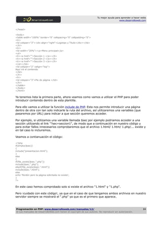 Tu mejor ayuda para aprender a hacer webs
                                                                                         www.desarrolloweb.com



</head>

<body>
<table width="100%" border="0" cellspacing="0" cellpadding="0">
<tr>
<td colspan="3"><div align="right">Logotipo y Titulo</div></td>
</tr>
<tr>
<td width="20%"><p>Menu principal</p>
<ul>
<li><a href="">Sección 1 </a></li>
<li><a href="">Sección 2 </a></li>
<li><a href="">Sección 3 </a></li>
</ul></td>
<td colspan="2" valign="top">
Aquí irá el contenido
</td>
</tr>
<tr>
<td colspan="3">Pie de página </td>
</tr>
</table>
</body>
</html>

Ya tenemos lista la primera parte, ahora veamos como vamos a utilizar el PHP para poder
introducir contenido dentro de esta plantilla.

Para ello vamos a utilizar la función include de PHP. Esta nos permite introducir una página
dentro de otra con tan solo indicarle la ruta del archivo, así utilizaremos una variables (que
pasaremos por URL) para indicar a que sección queremos acceder.

Por ejemplo, si utilizamos una variable llamada $sec por ejemplo podriamos acceder a una
sección utilizando el link "?sec=seccion1", de modo que a continuación en nuestro código y
para evitar fallos innecesarios comprobaremos que el archivo 1.html/ 1.htm/ 1.php/... existe y
en tal caso lo incluiremos.

Veamos a contianuación el código:

<?php
if(empty($sec))
{
include("presentacion.html");
}
else
{
if(file_exists($sec.".php"))
include($sec.".php");
elseif(file_exists($sec.".html"))
include($sec.".html");
else
echo 'Perdón pero la página solicitada no existe';
}
?>

En este caso hemos comprobado solo si existe el archivo "1.html" y "1.php".

Pero ¡cuidado con este código!, ya que en el caso de que tengamos ambos archivos en nuestro
servidor siempre se mostrará el ".php" ya que es el primero que aparece.



Programación en PHP: www.desarrolloweb.com/manuales/12/                                                      84
© Los manuales de DesarrolloWeb.com tienen el copyright de sus autores. No reproducir sin autorización.
 