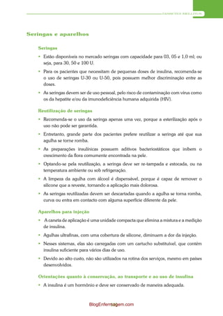 DIABETES MELLITUS




Seringas e aparelhos

   Seringas
    Estão disponíveis no mercado seringas com capacidade para 03, 05 e 1,0 ml; ou
     seja, para 30, 50 e 100 U.
    Para os pacientes que necessitam de pequenas doses de insulina, recomenda-se
     o uso de seringas U-30 ou U-50, pois possuem melhor discriminação entre as
     doses.
    As seringas devem ser de uso pessoal, pelo risco de contaminação com vírus como
     os da hepatite e/ou da imunodeficiência humana adquirida (HIV).

   Reutilização de seringas
    Recomenda-se o uso da seringa apenas uma vez, porque a esterilização após o
     uso não pode ser garantida.
    Entretanto, grande parte dos pacientes prefere reutilizar a seringa até que sua
     agulha se torne romba.
    As preparações insulínicas possuem aditivos bacteriostáticos que inibem o
     crescimento da flora comumente encontrada na pele.
    Optando-se pela reutilização, a seringa deve ser re-tampada e estocada, ou na
     temperatura ambiente ou sob refrigeração.
    A limpeza da agulha com álcool é dispensável, porque é capaz de remover o
     silicone que a reveste, tornando a aplicação mais dolorosa.
    As seringas reutilizadas devem ser descartadas quando a agulha se torna romba,
     curva ou entra em contacto com alguma superfície diferente da pele.

   Aparelhos para injeção
    A caneta de aplicação é uma unidade compacta que elimina a mistura e a medição
     de insulina.
    Agulhas ultrafinas, com uma cobertura de silicone, diminuem a dor da injeção.
    Nesses sistemas, elas são carregadas com um cartucho substituível, que contém
     insulina suficiente para vários dias de uso.
    Devido ao alto custo, não são utilizados na rotina dos serviços, mesmo em países
     desenvolvidos.

   Orientações quanto à conservação, ao transporte e ao uso de insulina
    A insulina é um hormônio e deve ser conservado de maneira adequada.



                            BlogEnfermagem.com
                                     101
 