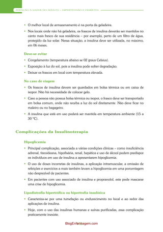 ATENÇÃO À SAÚDE DO ADULTO – HIPERTENSÃO E DIABETES




      O melhor local de armazenamento é na porta da geladeira.
      Nos locais onde não há geladeira, os frascos de insulina deverão ser mantidos no
       canto mais fresco de sua residência – por exemplo, perto de um filtro de água,
       protegido da luz solar. Nessa situação, a insulina deve ser utilizada, no máximo,
       em 06 meses.

     Deve-se evitar
      Congelamento (temperatura abaixo se 02 graus Celsius).
      Exposição à luz do sol, pois a insulina pode sofrer degradação.
      Deixar os frascos em local com temperatura elevada.

     No caso de viagem
      Os frascos de insulina devem ser guardados em bolsa térmica ou em caixa de
       isopor. Não há necessidade de colocar gelo.
      Caso a pessoa não possua bolsa térmica ou isopor, o frasco deve ser transportado
       em bolsa comum, onde não receba a luz do sol diretamente. Não deve ficar no
       maleiro ou no bagageiro.
      A insulina que está em uso poderá ser mantida em temperatura ambiente (15 a
       30 ºC).



Complicações da Insulinoterapia

     Hipoglicemia
      Principal complicação, associada a várias condições clínicas – como insuficiência
       adrenal, tireoideana, hipofisária, renal, hepática e uso de álcool podem predispor
       os indivíduos em uso de insulina a apresentarem hipoglicemia.
      O uso de doses incorretas de insulinas, a aplicação intramuscular, a omissão de
       refeições e exercícios a mais também levam a hipoglicemia em uma porcentagem
       não desprezível de pacientes.
      Em pacientes com uso associado de insulina e propranolol, este pode mascarar
       uma crise de hipoglicemia.

     Lipodistrofia hipertrófica ou hipertrofia insulínica
      Caracteriza-se por uma tumefação ou endurecimento no local e ao redor das
       aplicações de insulina.
      Hoje, com o uso das insulinas humanas e suínas purificadas, essa complicação
       praticamente inexiste.

                                 BlogEnfermagem.com
                                        102
 