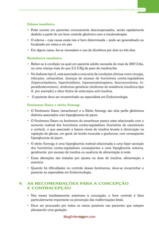 DIABETES MELLITUS




     Edema insulínico
      Pode ocorrer em pacientes cronicamente descompensados, sendo rapidamente
       desfeito a partir de um bom controle glicêmico com a insulinoterapia.
      O edema – cuja causa exata não é bem determinada – pode ser generalizado ou
       localizado em mãos e em pés.
      Em alguns casos, faz-se necessário o uso de diuréticos por dois ou três dias.

     Resistência insulínica
      Refere-se à condição na qual um paciente adulto necessita de mais de 200 U/dia,
       ou uma criança mais do que 2,5 U/Kg de peso de insulina/dia.
      No diabetes tipo 2, está associada a uma série de condições clínicas como cirurgia,
       infecções, cetoacidose, doenças de excesso de hormônios contra-reguladores
       (hipercortisolismo, hipertiroidismo, hipersomatotropismo, feocromocitoma, hi-
       peraldosteronismo), síndromes genéticas (síndrome de resistência insulínica tipo
       A, por exemplo) e altos títulos de anticorpos anti-insulina.
        O paciente deve ser encaminhado ao especialista em Endocrinologia.

     Fenômeno Dawn e efeito Somogy
      O Fenômeno Dawn (amanhecer) e o Efeito Somogy são dois perfis glicêmicos
       distintos associados com hiperglicemia de jejum.
      O Fenômeno Dawn ou fenômeno do amanhecer parece estar relacionado com o
       aumento matinal dos hormônios contra-reguladores (hormônio de crescimento
       e cortisol), o que associado a baixos níveis de insulina levaria à diminuição na
       captação de glicose, em geral, do tecido muscular e gorduroso, com conseqüente
       hiperglicemia de jejum.
      O efeito Somogy é uma hiperglicemia matinal relacionada a uma hiper secreção
       dos hormônios contra-reguladores conseqüentes a uma hipoglicemia noturna,
       geralmente, por excesso de insulina ou ausência de alimentação à noite.
      Essas alterações são tratadas por ajustes na dose de insulina, alimentação e
       exercício.
      Quando há dificuldades no controle desses fenômenos, deve-se encaminhar o
       paciente ao especialista em Endocrinologia.


9.   AS RECOMENDAÇÕES PARA A CONCEPÇÃO
     E CONTRACEPÇÃO

      Nos meses imediatamente anteriores à concepção, o bom controle é fator
       particularmente importante na prevenção das malformações fetais.
      Deve ser procurado por todos os meios possíveis nas pacientes que estejam
       planejando uma gestação.

                               BlogEnfermagem.com
                                        103
 