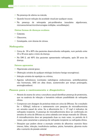 ATENÇÃO À SAÚDE DO ADULTO – HIPERTENSÃO E DIABETES




      Na presença de edema na mácula;
      Quando houver redução da acuidade visual por qualquer causa;
      Na presença de retinopatia pré-proliferativa (exsudatos              algodonosos,
       microaneurismas/microhemorragias múltiplas, venodilatação).

     Outras formas de doenças oculares
      Catarata;
      Glaucoma;
      Ceratopatia, com úlceras de córnea.

Nefropatia

      Cerca de 30 a 40% dos pacientes desenvolverão nefropatia, num período entre
       10 a 30 anos após o início da doença.
      No DM 2, até 40% dos pacientes apresentarão nefropatia, após 20 anos da
       doença.

     Fatores agravantes
      Hipertensão arterial grave;
      Obstrução urinária de qualquer etiologia (inclusive bexiga neurogênica);
      Infecção urinária de repetição ou crônica;
      Agentes nefrotóxicos (contrastes radiológicos endovenosos, antiinflamatórios
       não hormonais, AAS em altas doses, acetaminofen por tempo prolongado,
       aminoglicosídeos).

Passos para o rastreamento e diagnóstico

      Através do exame de urina e urocultura casual identificar presença de proteinúria,
       que na ausência de infecção e hematúria indicam possibilidade de nefropatia
       clínica.
      Comprovar com dosagem de proteínas totais em urina de 24horas. Se o resultado
       for < 430mg/l, indica-se o rastreamento com pesquisa de microalbuminúria
       em amostra casual de urina. Se a albuminúria for > 17 mg/l é indicativo de
       nefropatia incipiente. A presença de microalbuminúria deve ser confirmada em
       amostra de urina de 24horas ou urina coletada com tempo marcado de 12horas.
       A microalbuninúria deve ser pesquisada duas ou mais vezes, no período de 6
       meses, para caracterizar a presença de nefropatia incipiente ou nefropatia clínica.
      Situações que podem elevar a excreção urinária de albumina: exercício físico
       intenso, febre, infecção, insuficiência cardíaca, piúria, hematúria, glicemia muito
       alta e aumento da pressão arterial.

                                  BlogEnfermagem.com
                                         108
 