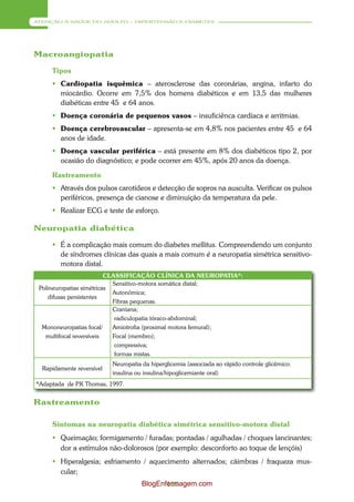 ATENÇÃO À SAÚDE DO ADULTO – HIPERTENSÃO E DIABETES




Macroangiopatia

     Tipos
      Cardiopatia isquêmica – aterosclerose das coronárias, angina, infarto do
       miocárdio. Ocorre em 7,5% dos homens diabéticos e em 13,5 das mulheres
       diabéticas entre 45 e 64 anos.
      Doença coronária de pequenos vasos – insuficiênca cardíaca e arritmias.
      Doença cerebrovascular – apresenta-se em 4,8% nos pacientes entre 45 e 64
       anos de idade.
      Doença vascular periférica – está presente em 8% dos diabéticos tipo 2, por
       ocasião do diagnóstico; e pode ocorrer em 45%, após 20 anos da doença.

     Rastreamento
      Através dos pulsos carotídeos e detecção de sopros na ausculta. Verificar os pulsos
       periféricos, presença de cianose e diminuição da temperatura da pele.
      Realizar ECG e teste de esforço.

Neuropatia diabética

      É a complicação mais comum do diabetes mellitus. Compreendendo um conjunto
       de síndromes clínicas das quais a mais comum é a neuropatia simétrica sensitivo-
       motora distal.
                          CLASSIFICAÇÃO CLÍNICA DA NEUROPATIA*:
                            Sensitivo-motora somática distal;
 Polineuropatias simétricas
                            Autonômica;
     difusas persistentes
                            Fibras pequenas.
                            Craniana;
                             radiculopatia tóraco-abdominal;
  Mononeuropatias focal/    Amiotrofia (proximal motora femural);
   multifocal reversíveis   Focal (membro);
                             compressiva;
                             formas mistas.
                           Neuropatia da hiperglicemia (associada ao rápido controle glicêmico:
  Rapidamente reversível
                           insulina ou insulina/hipoglicemiante oral)
*Adaptada de P Thomas, 1997.
              .K


Rastreamento

     Sintomas na neuropatia diabética simétrica sensitivo-motora distal
      Queimação; formigamento / furadas; pontadas / agulhadas / choques lancinantes;
       dor a estímulos não-dolorosos (por exemplo: desconforto ao toque de lençóis)
      Hiperalgesia; esfriamento / aquecimento alternados; cãimbras / fraqueza mus-
       cular;
                                      BlogEnfermagem.com
                                             110
 