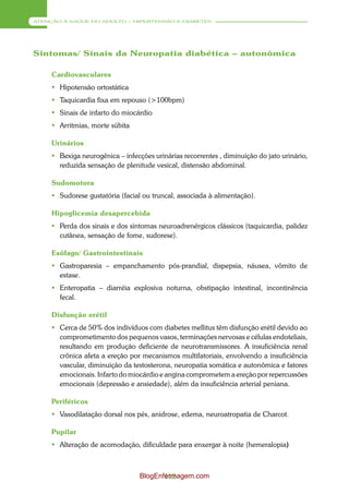 ATENÇÃO À SAÚDE DO ADULTO – HIPERTENSÃO E DIABETES




Sintomas/ Sinais da Neuropatia diabética – autonômica

     Cardiovasculares
      Hipotensão ortostática
      Taquicardia fixa em repouso (>100bpm)
      Sinais de infarto do miocárdio
      Arritmias, morte súbita

     Urinários
      Bexiga neurogênica – infecções urinárias recorrentes , diminuição do jato urinário,
       reduzida sensação de plenitude vesical, distensão abdominal.

     Sudomotora
      Sudorese gustatória (facial ou truncal, associada à alimentação).

     Hipoglicemia desapercebida
      Perda dos sinais e dos sintomas neuroadrenérgicos clássicos (taquicardia, palidez
       cutânea, sensação de fome, sudorese).

     Esôfago/ Gastrointestinais
      Gastroparesia – empanchamento pós-prandial, dispepsia, náusea, vômito de
       estase.
      Enteropatia – diarréia explosiva noturna, obstipação intestinal, incontinência
       fecal.

     Disfunção erétil
      Cerca de 50% dos indivíduos com diabetes mellitus têm disfunção erétil devido ao
       comprometimento dos pequenos vasos, terminações nervosas e células endoteliais,
       resultando em produção deficiente de neurotransmissores. A insuficiência renal
       crônica afeta a ereção por mecanismos multifatoriais, envolvendo a insuficiência
       vascular, diminuição da testosterona, neuropatia somática e autonômica e fatores
       emocionais. Infarto do miocárdio e angina comprometem a ereção por repercussões
       emocionais (depressão e ansiedade), além da insuficiência arterial peniana.

     Periféricos
      Vasodilatação dorsal nos pés, anidrose, edema, neuroatropatia de Charcot.

     Pupilar
      Alteração de acomodação, dificuldade para enxergar à noite (hemeralopia)



                                  BlogEnfermagem.com
                                         112
 