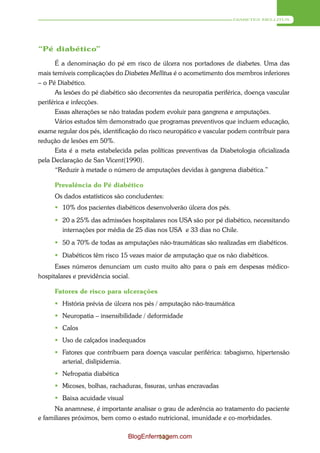 DIABETES MELLITUS




“Pé diabético”

      É a denominação do pé em risco de úlcera nos portadores de diabetes. Uma das
mais temíveis complicações do Diabetes Mellitus é o acometimento dos membros inferiores
– o Pé Diabético.
      As lesões do pé diabético são decorrentes da neuropatia periférica, doença vascular
periférica e infecções.
      Essas alterações se não tratadas podem evoluir para gangrena e amputações.
      Vários estudos têm demonstrado que programas preventivos que incluem educação,
exame regular dos pés, identificação do risco neuropático e vascular podem contribuir para
redução de lesões em 50%.
      Esta é a meta estabelecida pelas políticas preventivas da Diabetologia oficializada
pela Declaração de San Vicent(1990).
      “Reduzir à metade o número de amputações devidas à gangrena diabética.”

     Prevalência do Pé diabético
     Os dados estatísticos são concludentes:
      10% dos pacientes diabéticos desenvolverão úlcera dos pés.
      20 a 25% das admissões hospitalares nos USA são por pé diabético, necessitando
       internações por média de 25 dias nos USA e 33 dias no Chile.
      50 a 70% de todas as amputações não-traumáticas são realizadas em diabéticos.
      Diabéticos têm risco 15 vezes maior de amputação que os não diabéticos.
      Esses números denunciam um custo muito alto para o país em despesas médico-
hospitalares e previdência social.

     Fatores de risco para ulcerações
      História prévia de úlcera nos pés / amputação não-traumática
      Neuropatia – insensibilidade / deformidade
      Calos
      Uso de calçados inadequados
      Fatores que contribuem para doença vascular periférica: tabagismo, hipertensão
       arterial, dislipidemia.
      Nefropatia diabética
      Micoses, bolhas, rachaduras, fissuras, unhas encravadas
      Baixa acuidade visual
      Na anamnese, é importante analisar o grau de aderência ao tratamento do paciente
e familiares próximos, bem como o estado nutricional, imunidade e co-morbidades.

                                BlogEnfermagem.com
                                         113
 