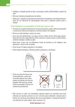ATENÇÃO À SAÚDE DO ADULTO – HIPERTENSÃO E DIABETES




      Verifique o calçado quanto ao tipo, numeração correta, deformidades e gastos de
       sola;
      Não use chinelos principalmente de dedos;
      Saiba que o calçado é a principal causa de lesões neuropáticas e conseqüentemente,
       deve ser um elemento de preocupação tanto para o paciente quanto para a
       equipe;

     O pé isquêmico ou neuropático de alto risco merece que
      Se examine os sapatos diariamente na busca de pedras, pregos, dobras de palmilha
       e acúmulo de talcos anti-sépticos na câmara anterior do calçado;
      Nunca se ande descalço, mesmo em casa;
      Lave seus pés diariamente, com água morna e sabão neutro. Evite água quente.
       Seque bem os pés, especialmente entre o terceiro e quarto, quarto e quinto dedos,
       evitando esfregar a toalha na pele;
      Após lavar os pés, use um hidratante à base de lanolina ou de colágeno, não
       passando o creme entre os dedos;
      Evite fumar! O cigarro prejudica a circulação.
      Evite bebidas alcóolicas. Também podem prejudicar a circulação.




      Corte as unhas de forma reta,
       horizontalmente, sendo que
       as bordas ásperas das unhas
       podem ser lixadas com lixa de
       papelão. Não procure corrigir
       unhas encravadas. Procure um
       tratamento profissional.



      Não remova os calos. As calosidades espessas podem ser reduzidas pelo lixar
       delicado com pedras pommes ou com uma lixa para calosidade, sempre após o
       banho. Em nenhuma circunstância deve ser recomendada a “cirurgia de banheiro”
       com lâminas de metal, giletes, facas, tesouras, etc.
                                  BlogEnfermagem.com
                                         116
 