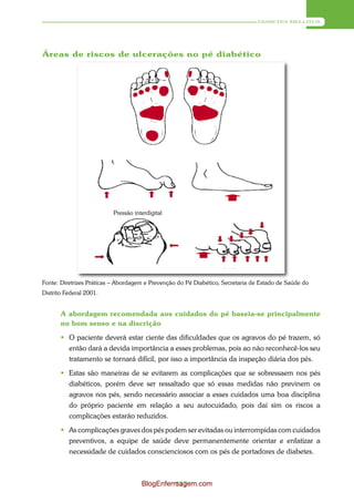 DIABETES MELLITUS




Áreas de riscos de ulcerações no pé diabético




                          Pressão interdigital




Fonte: Diretrizes Práticas – Abordagem e Prevenção do Pé Diabético, Secretaria de Estado de Saúde do
Distrito Federal 2001.


       A abordagem recomendada aos cuidados do pé baseia-se principalmente
       no bom senso e na discrição
        O paciente deverá estar ciente das dificuldades que os agravos do pé trazem, só
         então dará a devida importância a esses problemas, pois ao não reconhecê-los seu
         tratamento se tornará difícil, por isso a importância da inspeção diária dos pés.
        Estas são maneiras de se evitarem as complicações que se sobressaem nos pés
         diabéticos, porém deve ser ressaltado que só essas medidas não previnem os
         agravos nos pés, sendo necessário associar a esses cuidados uma boa disciplina
         do próprio paciente em relação a seu autocuidado, pois daí sim os riscos a
         complicações estarão reduzidos.
        As complicações graves dos pés podem ser evitadas ou interrompidas com cuidados
         preventivos, a equipe de saúde deve permanentemente orientar e enfatizar a
         necessidade de cuidados conscienciosos com os pés de portadores de diabetes.



                                     BlogEnfermagem.com
                                              117
 