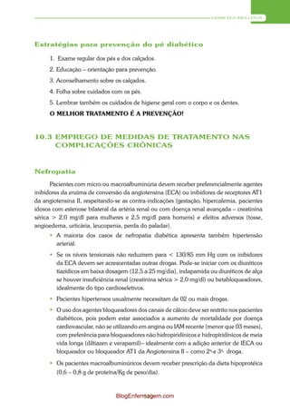 DIABETES MELLITUS




Estratégias para prevenção do pé diabético

     1. Exame regular dos pés e dos calçados.
     2. Educação – orientação para prevenção.
     3. Aconselhamento sobre os calçados.
     4. Folha sobre cuidados com os pés.
     5. Lembrar também os cuidados de higiene geral com o corpo e os dentes.
     O MELHOR TRATAMENTO É A PREVENÇÃO!



10.3 EMPREGO DE MEDIDAS DE TRATAMENTO NAS
     COMPLICAÇÕES CRÔNICAS



Nefropatia
      Pacientes com micro ou macroalbuminúria devem receber preferencialmente agentes
inibidores da enzima de conversão da angiotensina (ECA) ou inibidores de receptores AT1
da angiotensina II, respeitando-se as contra-indicações (gestação, hipercalemia, pacientes
idosos com estenose bilateral da artéria renal ou com doença renal avançada – creatinina
sérica > 2,0 mg/dl para mulheres e 2,5 mg/dl para homens) e efeitos adversos (tosse,
angioedema, urticária, leucopenia, perda do paladar).
      A maioria dos casos de nefropatia diabética apresenta também hipertensão
       arterial.
      Se os níveis tensionais não reduzirem para < 130/85 mm Hg com os inibidores
       da ECA devem ser acrescentadas outras drogas. Pode-se iniciar com os diuréticos
       tiazídicos em baixa dosagem (12,5 a 25 mg/dia), indapamida ou diuréticos de alça
       se houver insuficiência renal (creatinina sérica > 2,0 mg/dl) ou betabloqueadores,
       idealmente do tipo cardioseletivos.
      Pacientes hipertensos usualmente necessitam de 02 ou mais drogas.
      O uso dos agentes bloqueadores dos canais de cálcio deve ser restrito nos pacientes
       diabéticos, pois podem estar associados a aumento de mortalidade por doença
       cardiovascular, não se utilizando em angina ou IAM recente (menor que 03 meses),
       com preferência para bloqueadores não hidropiridínicos e hidropiridínicos de meia
       vida longa (diltiazen e verapamil)– idealmente com a adição anterior de IECA ou
       bloqueador ou bloqueador AT1 da Angiotensina II – como 2a- e 3a- droga.

      Os pacientes macroalbuminúricos devem receber prescrição da dieta hipoprotéica
        (0,6 – 0,8 g de proteína/Kg de peso/dia).



                                BlogEnfermagem.com
                                         119
 