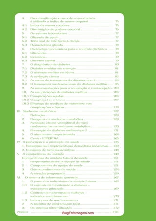 4.      Para classificação e risco de co-morbidade
              é utilizado o índice de massa corporal .......................... 75
      4.1     Índice de massa corpórea ............................................ 75
      4.2     Distribuição da gordura corporal ................................. 76
      5.      Os exames laboratoriais ............................................... 77
      5.1     Glicemia de jejum ....................................................... 77
      5.2     Teste oral de tolerância à glicose .................................. 77
      5.3     Hemoglobina glicada ................................................... 78
      6.      Parâmetros bioquímicos para o controle glicêmico ....... 78
      6.1     Glicosúria .................................................................... 78
      6.2     Cetonúria .................................................................... 79
      6.3     Glicemia capilar .......................................................... 79
      7       O diagnóstico de diabetes ............................................ 80
      7.1     Diabetes mellitus em crianças ...................................... 81
      7.2     O diabetes mellitus no idoso ........................................ 81
      7.3     A avaliação clínica ...................................................... 82
      8.1     As metas do tratamento do diabetes tipo 2 .................. 84
      8.2     O tratamento medicamentoso do diabetes mellitus ...... 85
      9.      As recomendações para a concepção e contracepção 103
      10.     As complicações do diabetes mellitus ........................ 104
      10.1 Complicações agudas ................................................ 104
      10.2 Complicações crônicas .............................................. 107
      10.3 Emprego de medidas de tratamento nas
           complicações crônicas ............................................... 119
III. Síndrome metabólica ........................................................ 127
      1.      Definição ................................................................... 129
      2.      Patogenia da síndrome metabólica ............................ 129
      3.      Avaliação clínico-laboratorial do risco
              cardiovascular na síndrome metabólica ...................... 130
      4.       Prevenção de diabetes mellitus tipo 2 ........................ 131
      5        O atendimento especializado ..................................... 164
      6        Centro HIPERDIA ..................................................... 165
IV A prevenção e a promoção da saúde ................................ 135
  .
      1. Estratégias para implementação de medidas preventivas .... 139
      2. Consumo de bebidas alcoólicas ..................................... 148
V.    A competência da unidade ............................................... 149
      Competências da unidade básica de saúde ........................ 151
      1        Responsabilidades da equipe de saúde ...................... 151
      2        Componentes da equipe de saúde ............................. 151
      3        Outros profissionais de saúde .................................... 154
      4       A atenção programada .............................................. 159
VI.        O sistema de informação gerencial .................................. 167
      1.      O pacto dos indicadores da atenção básica ................ 169
      1.1     O controle da hipertensão e diabetes –
              indicadores principais ................................................ 169
      1.2     Controle da hipertensão e diabetes –
              indicador complementar ............................................ 170
      1.3     Indicadores de monitoramento .................................. 171
      2       A planilha de programação local ................................ 171
      2.      Os sistemas informatizados ........................................ 172
Anexos         ................................................................................ 175
                                             BlogEnfermagem.com
 
