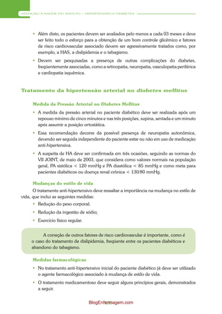 ATENÇÃO À SAÚDE DO ADULTO – HIPERTENSÃO E DIABETES




      Além disto, os pacientes devem ser avaliados pelo menos a cada 03 meses e deve
       ser feito todo o esforço para a obtenção de um bom controle glicêmico e fatores
       de risco cardiovascular associado devem ser agressivamente tratados como, por
       exemplo, a HAS, a dislipidemia e o tabagismo.
      Devem ser pesquisadas a presença de outras complicações do diabetes,
       freqüentemente associadas, como a retinopatia, neuropatia, vasculopatia periférica
       e cardiopatia isquêmica.


Tratamento da hipertensão arterial no diabetes mellitus

     Medida da Pressão Arterial no Diabetes Mellitus
      A medida da pressão arterial no paciente diabético deve ser realizada após um
       repouso mínimo de cinco minutos e nas três posições, supina, sentada e um minuto
       após assumir a posição ortostática.
      Essa recomendação decorre da possível presença de neuropatia autonômica,
       devendo ser seguida independente do paciente estar ou não em uso de medicação
       anti-hipertensiva.
      A suspeita de HA deve ser confirmada em três ocasiões, seguindo as normas do
       VII JOINT, de maio de 2003, que considera como valores normais na população
       geral, PA sistólica < 120 mmHg e PA diastólica < 85 mmHg e como meta para
       pacientes diabéticos ou doença renal crônica < 130/80 mmHg.

     Mudanças do estilo de vida
      O tratamento anti-hipertensivo deve ressaltar a importância na mudança no estilo de
vida, que inclui as seguintes medidas:
      Redução do peso corporal;
      Redução da ingestão de sódio;
      Exercício físico regular.


           A correção de outros fatores de risco cardiovascular é importante, como é
     o caso do tratamento de dislipidemia, freqüente entre os pacientes diabéticos e
     abandono do tabagismo.

     Medidas farmacológicas
      No tratamento anti-hipertensivo inicial do paciente diabético já deve ser utilizado
       o agente farmacológico associado à mudança de estilo de vida.
      O tratamento medicamentoso deve seguir alguns princípios gerais, demonstrados
       a seguir.


                                   BlogEnfermagem.com
                                          120
 