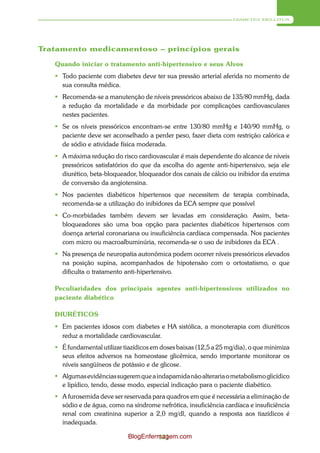 DIABETES MELLITUS




Tratamento medicamentoso – princípios gerais

   Quando iniciar o tratamento anti-hipertensivo e seus Alvos
    Todo paciente com diabetes deve ter sua pressão arterial aferida no momento de
     sua consulta médica.
    Recomenda-se a manutenção de níveis pressóricos abaixo de 135/80 mmHg, dada
     a redução da mortalidade e da morbidade por complicações cardiovasculares
     nestes pacientes.
    Se os níveis pressóricos encontram-se entre 130/80 mmHg e 140/90 mmHg, o
     paciente deve ser aconselhado a perder peso, fazer dieta com restrição calórica e
     de sódio e atividade física moderada.
    A máxima redução do risco cardiovascular é mais dependente do alcance de níveis
     pressóricos satisfatórios do que da escolha do agente anti-hipertensivo, seja ele
     diurético, beta-bloqueador, bloqueador dos canais de cálcio ou inibidor da enzima
     de conversão da angiotensina.
    Nos pacientes diabéticos hipertensos que necessitem de terapia combinada,
     recomenda-se a utilização do inibidores da ECA sempre que possível
    Co-morbidades também devem ser levadas em consideração. Assim, beta-
     bloqueadores são uma boa opção para pacientes diabéticos hipertensos com
     doença arterial coronariana ou insuficiência cardíaca compensada. Nos pacientes
     com micro ou macroalbuminúria, recomenda-se o uso de inibidores da ECA .
    Na presença de neuropatia autonômica podem ocorrer níveis pressóricos elevados
     na posição supina, acompanhados de hipotensão com o ortostatismo, o que
     dificulta o tratamento anti-hipertensivo.

   Peculiaridades dos principais agentes anti-hipertensivos utilizados no
   paciente diabético

   DIURÉTICOS
    Em pacientes idosos com diabetes e HA sistólica, a monoterapia com diuréticos
     reduz a mortalidade cardiovascular.
    É fundamental utilizar tiazídicos em doses baixas (12,5 a 25 mg/dia), o que minimiza
     seus efeitos adversos na homeostase glicêmica, sendo importante monitorar os
     níveis sangüíneos de potássio e de glicose.
    Algumas evidências sugerem que a indapamida não alteraria o metabolismo glicídico
     e lipídico, tendo, desse modo, especial indicação para o paciente diabético.
    A furosemida deve ser reservada para quadros em que é necessária a eliminação de
     sódio e de água, como na síndrome nefrótica, insuficiência cardíaca e insuficiência
     renal com creatinina superior a 2,0 mg/dl, quando a resposta aos tiazídicos é
     inadequada.

                             BlogEnfermagem.com
                                      121
 