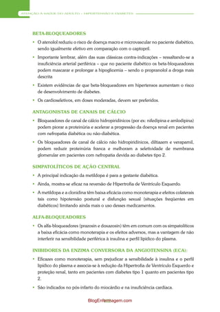ATENÇÃO À SAÚDE DO ADULTO – HIPERTENSÃO E DIABETES




     BETA-BLOQUEADORES
      O atenolol reduziu o risco de doença macro e microvascular no paciente diabético,
       sendo igualmente efetivo em comparação com o captopril.
      Importante lembrar, além das suas clássicas contra-indicações – ressaltando-se a
       insuficiência arterial periférica – que no paciente diabético os beta-bloqueadores
       podem mascarar e prolongar a hipoglicemia – sendo o propranolol a droga mais
       descrita
      Existem evidências de que beta-bloqueadores em hipertensos aumentam o risco
       de desenvolvimento de diabetes.
      Os cardioseletivos, em doses moderadas, devem ser preferidos.

     ANTAGONISTAS DE CANAIS DE CÁLCIO
      Bloqueadores de canal de cálcio hidropiridínicos (por ex: nifedipina e amlodipina)
       podem piorar a proteinúria e acelerar a progressão da doença renal em pacientes
       com nefropatia diabética ou não-diabética.
      Os bloqueadores de canal de cálcio não hidropiridínicos, diltiazem e verapamil,
       podem reduzir proteinúria franca e melhoram a seletividade de membrana
       glomerular em pacientes com nefropatia devida ao diabetes tipo 2.

     SIMPATOLÍTICOS DE AÇÃO CENTRAL
      A principal indicação da metildopa é para a gestante diabética.
      Ainda, mostra-se eficaz na reversão de Hipertrofia de Ventrículo Esquerdo.
      A metildopa e a clonidina têm baixa eficácia como monoterapia e efeitos colaterais
       tais como hipotensão postural e disfunção sexual (situações freqüentes em
       diabéticos) limitando ainda mais o uso desses medicamentos.

     ALFA-BLOQUEADORES
      Os alfa-bloqueadores (prazosin e doxazosin) têm em comum com os simpatolíticos
       a baixa eficácia como monoterapia e os efeitos adversos, mas a vantagem de não
       interferir na sensibilidade periférica à insulina e perfil lipídico do plasma.

     INIBIDORES DA ENZIMA CONVERSORA DA ANGIOTENSINA (ECA):
      Eficazes como monoterapia, sem prejudicar a sensibilidade à insulina e o perfil
       lipídico do plasma e associa-se à redução da Hipertrofia de Ventrículo Esquerdo e
       proteção renal, tanto em pacientes com diabetes tipo 1 quanto em pacientes tipo
       2.
      São indicados no pós-infarto do miocárdio e na insuficiência cardíaca.

                                 BlogEnfermagem.com
                                        122
 