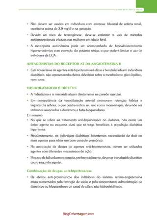 DIABETES MELLITUS




 Não devem ser usados em indivíduos com estenose bilateral de artéria renal,
  creatinina acima de 3,0 mg/dl e na gestação.
 Devido ao risco de teratogênese, deve-se enfatizar o uso de métodos
  anticoncepcionais eficazes nas mulheres em idade fértil.
 A neuropatia autonômica pode ser acompanhada de hipoaldosteronismo
  hiporreninêmico com elevação do potássio sérico, o que poderá limitar o uso de
  inibidores da ECA.

ANTAGONISTAS DO RECEPTOR AT DA ANGIOTENSINA II
 Esta nova classe de agentes anti-hipertensivos é eficaz e bem tolerada em indivíduos
  diabéticos, não apresentando efeitos deletérios sobre o metabolismo glico-lipídico,
  nem tosse.

VASODILATADORES DIRETOS
 A hidralazina e o minoxidil atuam diretamente na parede vascular.
 Em conseqüência da vasodilatação arterial promovem retenção hídrica e
  taquicardia reflexa, o que contra-indica seu uso como monoterapia, devendo ser
  utilizados associados a diuréticos e beta-bloqueadores.
Em resumo:
 No que se refere ao tratamento anti-hipertensivo no diabetes, não existe um
  único agente ou esquema ideal que só traga benefícios à população diabética
  hipertensa.
 Freqüentemente, os indivíduos diabéticos hipertensos necessitarão de dois ou
  mais agentes para obter um bom controle pressórico.
 Na associação de classes de agentes anti-hipertensivos, devem ser utilizados
  agentes com diferentes mecanismos de ação.
 No caso de falha da monoterapia, preferencialmente, deve ser introduzido diurético
  como segundo agente.

Combinação de drogas anti-hipertensivas
 Os efeitos anti-proteinúricos dos inibidores do sistema renina-angiotensina
  estão aumentados pela restrição de sódio e pela concomitante administração de
  diuréticos ou bloqueadores de canal de cálcio não hidropiridínicos.




                          BlogEnfermagem.com
                                   123
 