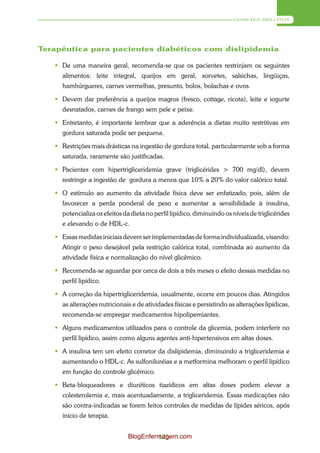 DIABETES MELLITUS




Terapêutica para pacientes diabéticos com dislipidemia

    De uma maneira geral, recomenda-se que os pacientes restrinjam os seguintes
     alimentos: leite integral, queijos em geral, sorvetes, salsichas, lingüiças,
     hambúrgueres, carnes vermelhas, presunto, bolos, bolachas e ovos.

    Devem dar preferência a queijos magros (fresco, cottage, ricota), leite e iogurte
     desnatados, carnes de frango sem pele e peixe.

    Entretanto, é importante lembrar que a aderência a dietas muito restritivas em
     gordura saturada pode ser pequena.

    Restrições mais drásticas na ingestão de gordura total, particularmente sob a forma
     saturada, raramente são justificadas.

    Pacientes com hipertrigliceridemia grave (triglicérides > 700 mg/dl), devem
     restringir a ingestão de gordura a menos que 10% a 20% do valor calórico total.

    O estímulo ao aumento da atividade física deve ser enfatizado, pois, além de
     favorecer a perda ponderal de peso e aumentar a sensibilidade à insulina,
     potencializa os efeitos da dieta no perfil lipídico, diminuindo os níveis de triglicérides
     e elevando o de HDL-c.

    Essas medidas iniciais devem ser implementadas de forma individualizada, visando:
     Atingir o peso desejável pela restrição calórica total, combinada ao aumento da
     atividade física e normalização do nível glicêmico.

    Recomenda-se aguardar por cerca de dois a três meses o efeito dessas medidas no
     perfil lipídico.

    A correção da hipertrigliceridemia, usualmente, ocorre em poucos dias. Atingidos
     as alterações nutricionais e de atividades físicas e persistindo as alterações lipídicas,
     recomenda-se empregar medicamentos hipolipemiantes.

    Alguns medicamentos utilizados para o controle da glicemia, podem interferir no
     perfil lipídico, assim como alguns agentes anti-hipertensivos em altas doses.

    A insulina tem um efeito corretor da dislipidemia, diminuindo a trigliceridemia e
     aumentando o HDL-c. As sulfoniluréias e a metformina melhoram o perfil lipídico
     em função do controle glicêmico.

    Beta-bloqueadores e diuréticos tiazídicos em altas doses podem elevar a
     colesterolemia e, mais acentuadamente, a trigliceridemia. Essas medicações não
     são contra-indicadas se forem feitos controles de medidas de lípides séricos, após
     início de terapia.


                               BlogEnfermagem.com
                                        125
 