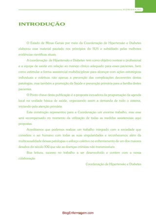 INTRODUÇÃO




INTRODUÇÃO



      O Estado de Minas Gerais por meio da Coordenação de Hipertensão e Diabetes
elaborou esse material pautado nos princípios do SUS e subsidiado pelas melhores
evidências científicas atuais.
      A coordenação de Hipertensão e Diabetes tem como objetivo nortear o profissional
e a equipe de saúde em relação ao manejo clínico adequado para esses pacientes, bem
como estimular a forma assistencial multidisciplinar para alcançar com ações estratégicas
individuais e coletivas não apenas a prevenção das complicações decorrentes destas
patologias, mas também a promoção da Saúde e prevenção primária para a família destes
pacientes.
      O Ponto chave desta publicação é a proposta inovadora da programação da agenda
local na unidade básica de saúde, organizando assim a demanda de todo o sistema,
iniciando pela atenção primária.
      Esta construção representou para a Coordenação um enorme trabalho, mas esse
será recompensado no momento da utilização de todas as medidas assistenciais aqui
propostas.
      Acreditamos que podemos realizar um trabalho integrado com a sociedade que
considere o ser humano com todas as suas singularidades e reconhecemos além da
multicausalidade dessas patologias o esforço coletivo no enfrentamento de um dos maiores
desafios do século XXI que são as doenças crônicas não-transmissíveis.
      Boa leitura, sucesso no trabalho a ser desenvolvido e contem com a nossa
colaboração
                                                Coordenação de Hipertensão e Diabetes




                                 BlogEnfermagem.com
                                           13
 
