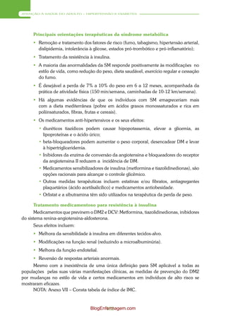 ATENÇÃO À SAÚDE DO ADULTO – HIPERTENSÃO E DIABETES




     Principais orientações terapêuticas da síndrome metabólica
      Remoção e tratamento dos fatores de risco (fumo, tabagismo, hipertensão arterial,
       dislipidemia, intolerância à glicose, estados pró-trombótico e pró-inflamatório);
      Tratamento da resistência à insulina.
      A maioria das anormalidades da SM responde positivamente às modificações no
       estilo de vida, como redução do peso, dieta saudável, exercício regular e cessação
       do fumo.
      É desejável a perda de 7% a 10% do peso em 6 a 12 meses, acompanhada da
       prática de atividade física (150 min/semana, caminhadas de 10-12 km/semana).
      Há algumas evidências de que os indivíduos com SM emagreceriam mais
       com a dieta mediterrânea (pobre em ácidos graxos monossaturados e rica em
       poliinsaturados, fibras, frutas e cereais).
      Os medicamentos anti-hipertensivos e os seus efeitos:
        • diuréticos tiazídicos podem causar hipopotassemia, elevar a glicemia, as
          lipoproteínas e o ácido úrico;
        • beta-bloqueadores podem aumentar o peso corporal, desencadear DM e levar
          à hipertrigliceridemia.
        • Inibidores da enzima de conversão da angiotensina e bloqueadores do receptor
          da angiotensina II reduzem a incidência de DM.
        • Medicamentos sensibilizadores de insulina (metformina e tiazolidinedionas), são
          opções racionais para alcançar o controle glicêmico.
        • Outras medidas terapêuticas incluem estatinas e/ou fibratos, antiagregantes
          plaquetários (ácido acetilsalicílico) e medicamentos antiobesidade.
        • Orlistat e a sibutramina têm sido utilizados na terapêutica da perda de peso.

     Tratamento medicamentoso para resistência à insulina
       Medicamentos que previnem o DM2 e DCV: Metformina, tiazolidinedionas, inibidores
do sistema renina-angiotensina-aldosterona.
     Seus efeitos incluem:
      Melhora da sensibilidade à insulina em diferentes tecidos-alvo.
      Modificações na função renal (reduzindo a microalbuminúria).
      Melhora da função endotelial.
      Reversão de respostas arteriais anormais.
     Mesmo com a inexistência de uma única definição para SM aplicável a todas as
populações pelas suas várias manifestações clínicas, as medidas de prevenção do DM2
por mudanças no estilo de vida e certos medicamentos em indivíduos de alto risco se
mostraram eficazes.
     NOTA: Anexo VII – Consta tabela de índice de IMC.



                                  BlogEnfermagem.com
                                         132
 