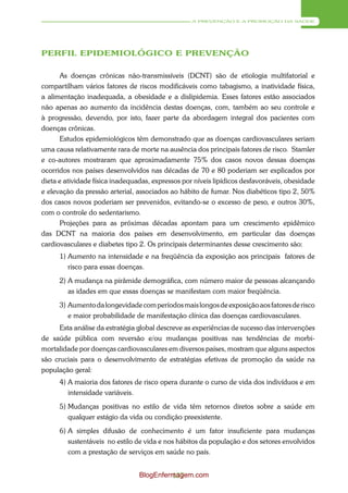 A PREVENÇÃO E A PROMOÇÃO DA SAÚDE




PERFIL EPIDEMIOLÓGICO E PREVENÇÃO

       As doenças crônicas não-transmissíveis (DCNT) são de etiologia multifatorial e
compartilham vários fatores de riscos modificáveis como tabagismo, a inatividade física,
a alimentação inadequada, a obesidade e a dislipidemia. Esses fatores estão associados
não apenas ao aumento da incidência destas doenças, com, também ao seu controle e
à progressão, devendo, por isto, fazer parte da abordagem integral dos pacientes com
doenças crônicas.
       Estudos epidemiológicos têm demonstrado que as doenças cardiovasculares seriam
uma causa relativamente rara de morte na ausência dos principais fatores de risco. Stamler
e co-autores mostraram que aproximadamente 75% dos casos novos dessas doenças
ocorridos nos países desenvolvidos nas décadas de 70 e 80 poderiam ser explicados por
dieta e atividade física inadequadas, expressos por níveis lipídicos desfavoráveis, obesidade
e elevação da pressão arterial, associados ao hábito de fumar. Nos diabéticos tipo 2, 50%
dos casos novos poderiam ser prevenidos, evitando-se o excesso de peso, e outros 30%,
com o controle do sedentarismo.
      Projeções para as próximas décadas apontam para um crescimento epidêmico
das DCNT na maioria dos países em desenvolvimento, em particular das doenças
cardiovasculares e diabetes tipo 2. Os principais determinantes desse crescimento são:
      1) Aumento na intensidade e na freqüência da exposição aos principais fatores de
         risco para essas doenças.
      2) A mudança na pirâmide demográfica, com número maior de pessoas alcançando
         as idades em que essas doenças se manifestam com maior freqüência.
      3) Aumento da longevidade com períodos mais longos de exposição aos fatores de risco
         e maior probabilidade de manifestação clínica das doenças cardiovasculares.
      Esta análise da estratégia global descreve as experiências de sucesso das intervenções
de saúde pública com reversão e/ou mudanças positivas nas tendências de morbi-
mortalidade por doenças cardiovasculares em diversos países, mostram que alguns aspectos
são cruciais para o desenvolvimento de estratégias efetivas de promoção da saúde na
população geral:
      4) A maioria dos fatores de risco opera durante o curso de vida dos indivíduos e em
         intensidade variáveis.
      5) Mudanças positivas no estilo de vida têm retornos diretos sobre a saúde em
         qualquer estágio da vida ou condição preexistente.
      6) A simples difusão de conhecimento é um fator insuficiente para mudanças
         sustentáveis no estilo de vida e nos hábitos da população e dos setores envolvidos
         com a prestação de serviços em saúde no país.


                                 BlogEnfermagem.com
                                          137
 
