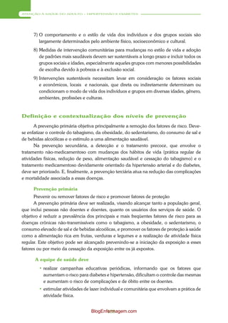 ATENÇÃO À SAÚDE DO ADULTO – HIPERTENSÃO E DIABETES




     7) O comportamento e o estilo de vida dos indivíduos e dos grupos sociais são
        largamente determinados pelo ambiente físico, socioeconômico e cultural.
     8) Medidas de intervenção comunitárias para mudanças no estilo de vida e adoção
        de padrões mais saudáveis devem ser sustentáveis a longo prazo e incluir todos os
        grupos sociais e idades, especialmente aqueles grupos com menores possibilidades
        de escolha devido à pobreza e à exclusão social.
     9) Intervenções sustentáveis necessitam levar em consideração os fatores sociais
        e econômicos, locais e nacionais, que direta ou indiretamente determinam ou
        condicionam o modo de vida dos indivíduos e grupos em diversas idades, gênero,
        ambientes, profissões e culturas.



Definição e contextualização dos níveis de prevenção
      A prevenção primária objetiva principalmente a remoção dos fatores de risco. Deve-
se enfatizar o controle do tabagismo, da obesidade, do sedentarismo, do consumo de sal e
de bebidas alcoólicas e o estímulo a uma alimentação saudável.
      Na prevenção secundária, a detecção e o tratamento precoce, que envolve o
tratamento não-medicamentoso com mudanças dos hábitos de vida (prática regular de
atividades físicas, redução de peso, alimentação saudável e cessação do tabagismo) e o
tratamento medicamentoso devidamente orientado da hipertensão arterial e do diabetes,
deve ser priorizado. E, finalmente, a prevenção terciária atua na redução das complicações
e mortalidade associada a essas doenças.

     Prevenção primária
      Prevenir ou remover fatores de risco e promover fatores de proteção
      A prevenção primária deve ser realizada, visando alcançar tanto a população geral,
que inclui pessoas não doentes e doentes, quanto os usuários dos serviços de saúde. O
objetivo é reduzir a prevalência dos principais e mais freqüentes fatores de risco para as
doenças crônicas não-transmissíveis como o tabagismo, a obesidade, o sedentarismo, o
consumo elevado de sal e de bebidas alcoólicas, e promover os fatores de proteção à saúde
como a alimentação rica em frutas, verduras e legumes e a realização de atividade física
regular. Este objetivo pode ser alcançado prevenindo-se a iniciação da exposição a esses
fatores ou por meio da cessação da exposição entre os já expostos.

      A equipe de saúde deve
        • realizar campanhas educativas periódicas, informando que os fatores que
          aumentam o risco para diabetes e hipertensão, dificultam o controle das mesmas
          e aumentam o risco de complicações e de óbito entre os doentes.
        • estimular atividades de lazer individual e comunitária que envolvam a prática de
          atividade física.


                                  BlogEnfermagem.com
                                         138
 