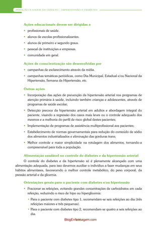 ATENÇÃO À SAÚDE DO ADULTO – HIPERTENSÃO E DIABETES




     Ações educacionais devem ser dirigidas a
      profissionais de saúde.
      alunos de escolas profissionalizantes.
      alunos de primeiro e segundo graus.
      pessoal de instituições e empresas.
      comunidade em geral.

     Ações de conscientização são desenvolvidas por
      campanhas de esclarecimento através da mídia.
      campanhas temáticas periódicas, como Dia Municipal, Estadual e/ou Nacional da
       Hipertensão, Semana da Hipertensão, etc.

     Outras ações
      Incorporação das ações de prevenção da hipertensão arterial nos programas de
       atenção primária à saúde, incluindo também crianças e adolescentes, através de
       programas de saúde escolar;
      Detecção precoce da hipertensão arterial em adultos e abordagem integral do
       paciente, visando a regressão dos casos mais leves ou o controle adequado dos
       mesmos e a melhoria do perfil de risco global destes pacientes;
      Implementação de programas de assistência multiprofissional aos pacientes;
      Estabelecimento de normas governamentais para redução do conteúdo de sódio
       dos alimentos industrializados e eliminação das gorduras trans;
      Melhor controle e maior simplicidade na rotulagem dos alimentos, tornando-a
       compreensível para toda a população.

     Alimentação saudável no controle do diabetes e da hipertensão arterial
      O controle do diabetes e da hipertensão só é plenamente alcançado com uma
alimentação adequada, para isso devemos auxiliar o indivíduo a fazer mudanças em seus
hábitos alimentares, favorecendo o melhor controle metabólico, do peso corporal, da
pressão arterial e da glicemia.

     Orientações gerais para o paciente com diabetes e/ou hipertensão
      Fracionar as refeições, evitando grandes concentrações de carboidratos em cada
       refeição, reduzindo o risco de hipo ou hiperglicemia:
        • Para o paciente com diabetes tipo 1, recomendam-se seis refeições ao dia (três
          refeições maiores e três pequenas).
        • Para o paciente com diabetes tipo 2, recomendam-se quatro a seis refeições ao
          dia.
                                  BlogEnfermagem.com
                                         140
 