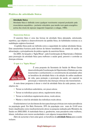 ATENÇÃO À SAÚDE DO ADULTO – HIPERTENSÃO E DIABETES




Prática de atividade física

     Atividade física
     Atividade física é definida como qualquer movimento corporal produzido pela
     musculatura esquelética – portanto voluntário, que resulte num gasto energético
     acima dos níveis de repouso (segundo Caspersen e colegas, 1985).


      Exercícios físicos
       O exercício físico é uma das formas de atividade física planejada, estruturada,
repetitiva, que objetiva o desenvolvimento da aptidão física, de habilidades motoras ou a
reabilitação orgânico-funcional.
        A aptidão física pode ser definida como a capacidade de realizar atividades físicas.
Esta característica humana pode derivar de fatores hereditários, do estado de saúde, da
alimentação, e principalmente da prática regular de exercícios físicos.
       Em 2001, foi lançado o “Agita Minas”, pela Coordenação de Hipertensão e Diabetes
para promoção da atividade física para melhorar a saúde geral, prevenir e controlar as
doenças crônicas.

      O que é o “Agita Minas”

                            É uma proposta da Secretaria de Saúde de Minas Gerais
                      desenvolvida pela Coordenação de Hipertensão e Diabetes que visa
                      incrementar o conhecimento e o envolvimento da sociedade sobre
                      os benefícios da atividade física e da adoção de estilos saudáveis
                      de vida, para proteção e promoção da saúde, em especial na
                      prevenção e tratamento das doenças crônicas não-transmissíveis.
      A meta desse programa é elevar o nível de atividade física de cada pessoa, com o
objetivo de:
       Tornar os indivíduos sedentários, um pouco ativos;
       Tornar os indivíduos pouco ativos, regularmente ativos;
       Tornar os indivíduos regularmente ativos, muito ativos;
       Manter o nível de atividade dos indivíduos muito ativos.

      O sedentarismo é um dos fatores de risco para doenças crônicas com maior prevalência
na população geral. Em Belo Horizonte, 39% da população com mais de 15-69 anos
foram classificados como insuficientemente ativos na pesquisa realizada pelo Ministério da
Saúde em 2002-2003. A inatividade física é, geralmente, mais prevalente entre mulheres,
idosos, indivíduos com menor escolaridade e com alguma incapacidade física.
      Além de aumentar o bem estar geral, os benefícios da atividade física para a saúde
incluem:


                                   BlogEnfermagem.com
                                          142
 