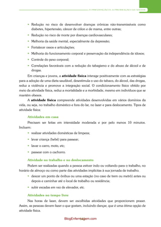 A PREVENÇÃO E A PROMOÇÃO DA SAÚDE




       Redução no risco de desenvolver doenças crônicas não-transmissíveis como
        diabetes, hipertensão, câncer de cólon e de mama, entre outras;
       Redução no risco de morte por doenças cardiovasculares;
       Melhoria da saúde mental, especialmente da depressão;
       Fortalecer ossos e articulações;
       Melhoria do funcionamento corporal e preservação da independência de idosos;
       Controle do peso corporal;
       Correlações favoráveis com a redução do tabagismo e do abuso de álcool e de
        drogas.
      Em crianças e jovens, a atividade física interage positivamente com as estratégias
para a adoção de uma dieta saudável, desestimula o uso do tabaco, do álcool, das drogas,
reduz a violência e promove a integração social. O condicionamento físico obtido por
meio da atividade física, reduz a mortalidade e a morbidade, mesmo em indivíduos que se
mantêm obesos.
      A atividade física compreende atividades desenvolvidas em vários domínios da
vida, ou seja, no trabalho doméstico e fora do lar, no lazer e para deslocamento. Tipos de
atividade física:

     Atividades em casa
      Precisam ser feitas em intensidade moderada e por pelo menos 10 minutos.
Incluem:
      realizar atividades domésticas de limpeza;
      levar criança (bebê) para passear;
      lavar o carro, moto, etc;
      passear com o cachorro.

     Atividade no trabalho e no deslocamento
      Podem ser realizadas quando a pessoa estiver indo ou voltando para o trabalho, no
horário de almoço ou como parte das atividades implícitas à sua jornada de trabalho.
      descer um ponto de ônibus ou uma estação (no caso de trem ou metrô) antes ou
       depois e caminhar até o local de trabalho ou residência;
      subir escadas em vez de elevador, etc.

     Atividades no tempo livre
      Nas horas de lazer, devem ser escolhidas atividades que proporcionem prazer.
Assim, as pessoas devem fazer o que gostam, incluindo dançar, que é uma ótima opção de
atividade física.

                                BlogEnfermagem.com
                                         143
 