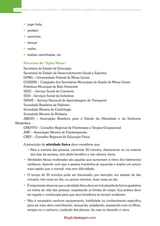 ATENÇÃO À SAÚDE DO ADULTO – HIPERTENSÃO E DIABETES




      jogar bola;
      pedalar;
      caminhar;
      dançar;
      nadar;
      realizar caminhadas, etc.

     Parceiros do “Agita Minas”
     Secretaria de Estado de Educação
     Secretaria de Estado de Desenvolvimento Social e Esportes
     UFMG – Universidade Federal de Minas Gerais
     COSEMS – Colegiado dos Secretários Municipais de Saúde de Minas Gerais
     Prefeitura Municipal de Belo Horizonte
     SESC – Serviço Social do Comércio
     SESI – Serviços Social da Indústrias
     SENAT – Serviço Nacional de Aprendizagem do Transporte
     Sociedade Brasileira de Diabetes
     Sociedade Mineira de Cardiologia
     Sociedade Mineira de Pediatria
     ABESO – Associação Brasileira para o Estudo da Obesidade e da Síndrome
Metabólica
     CREFITO – Conselho Regional de Fisioterapia e Terapia Ocupacional
     AMF – Associação Mineira de Fisioterapeutas
     CREF – Conselho Regional de Educação Física

     A prescrição de atividade física deve considerar que:
       • Para a maioria das pessoas, caminhar 30 minutos, diariamente ou na maioria
         dos dias da semana, tem efeito benéfico e não oferece riscos.
      Atividades físicas moderadas são aquelas que aumentam o ritmo dos batimentos
       cardíacos, fazendo com que a pessoa mantenha-se aquecida e respire um pouco
       mais rápido que o normal, mas sem dificuldade.
      O tempo de 30 minutos pode ser fracionado, por exemplo, em sessões de dez
       minutos, três vezes ao dia, ou quinze minutos, duas vezes ao dia.
      É importante observar que a atividade física deve ser introduzida de forma gradativa
       na rotina de vida das pessoas, respeitando os limites do corpo. Sua prática deve
       ser regular e continuada para que seus benefícios se tornem evidentes.
      Não é necessário nenhum equipamento, habilidade ou conhecimento específico
       para ser mais ativo caminhando, dançando, pedalando, passeando com os filhos,
       amigos ou o cachorro, cuidando das plantas, da casa ou lavando o carro.

                                   BlogEnfermagem.com
                                          144
 