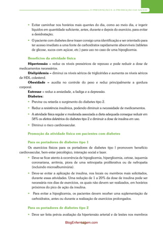 A PREVENÇÃO E A PROMOÇÃO DA SAÚDE




       Evitar caminhar nos horários mais quentes do dia, como ao meio dia, e ingerir
        líquidos em quantidade suficiente, antes, durante e depois do exercício, para evitar
        a desidratação;
       O paciente com diabetes deve trazer consigo uma identificação e ser orientado para
        ter acesso imediato a uma fonte de carboidratos rapidamente absorvíveis (tabletes
        de glicose, sucos com açúcar, etc.) para uso no caso de uma hipoglicemia.

      Benefícios da atividade física
     Hipertensão – reduz os níveis pressóricos de repouso e pode reduzir a dose de
medicamentos necessários.
     Dislipidemia – diminui os níveis séricos de triglicérides e aumenta os níveis séricos
de HDL colesterol.
     Obesidade – auxilia no controle do peso e reduz principalmente a gordura
corporal.
     Estresse – reduz a ansiedade, a fadiga e a depressão.
     Diabetes:
      Previne ou retarda o surgimento do diabetes tipo 2.
      Reduz a resistência insulínica, podendo diminuir a necessidade de medicamentos.
      A atividade física regular e moderada associada a dieta adequada consegue reduzir em
       58% os efeitos deletérios do diabetes tipo 2 e diminuir a dose de insulina em uso.
      Diminui o risco cardiovascular.

     Promoção da atividade física em pacientes com diabetes

     Para os portadores de diabetes tipo 1
      Os exercícios físicos para os portadores de diabetes tipo l promovem benefício
cardiovascular, bem-estar psicológico, interação social e lazer.
      Deve-se ficar atento à ocorrência de hipoglicemia, hiperglicemia, cetose, isquemia
       coronariana, arritmia, piora de uma retinopatia proliferativa ou de nefropatia
       (incluindo microalbuminúria).
      Deve-se evitar a aplicação de insulina, nos locais ou membros mais solicitados,
       durante essas atividades. Uma redução de 1 a 20% da dose de insulina pode ser
       necessária nos dias de exercícios, os quais não devem ser realizados, em horários
       próximos do pico de ação da insulina.
        Para evitar a hipoglicemia, os pacientes devem receber uma suplementação de
         carboidratos, antes ou durante a realização de exercícios prolongados.

     Para os portadores de diabetes tipo 2

      Deve ser feita prévia avaliação da hipertensão arterial e de lesões nos membros

                                BlogEnfermagem.com
                                         145
 
