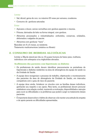 ATENÇÃO À SAÚDE DO ADULTO – HIPERTENSÃO E DIABETES




     Limitar
      Sal; álcool; gema de ovo: no máximo 03 vezes por semana; crustáceos.
      Consumo de gorduras saturadas

     Evitar
      Açúcares e doces; carnes vermelhas com gordura aparente e vísceras.
      Frituras; derivados de leite na forma integral, com gordura.
      Alimentos processados e industrializados: embutidos, conservas, enlatados,
       defumados e salgados de pacote.
      Alimentos com gorduras “trans” .
     Reavaliar em 4 a 6 meses, se resistente.
     Tratamento medicamentoso (estatina ou fibrato)

2. CONSUMO DE BEBIDAS ALCOÓLICAS
     Limitar a 30g de etanol por dia ou 15 g para homens de baixo peso, mulheres,
     indivíduos com sobrepeso e/ou triglicérides elevados.

     Acolhimento dos pacientes com hipertensão ou diabetes
      Os profissionais de saúde devem identificar precocemente os portadores de
       hipertensão e diabetes residentes na área de abrangência da equipe de saúde ou
       da Unidade de Saúde.
      A equipe deve reorganizar o processo de trabalho, objetivando o monitoramento
       dos pacientes da área de abrangência da Unidade de Saúde, em intervalos
       compatíveis com o grau de risco do paciente.
      A equipe deve ainda, fortalecer os vínculos com as famílias desses indivíduos,
       ganhando seu respeito e seu apoio. Para tanto, os profissionais devem procurar
       estabelecer uma relação cordial, mantendo a motivação, disponibilidade e atenção
       para ouvir as dificuldades e os problemas que podem surgir no tratamento desses
       pacientes.
      É importante desenvolver o hábito de observar e de manter uma atitude de empatia
       e de apoio perante as dificuldades apresentadas.




                                  BlogEnfermagem.com
                                         148
 