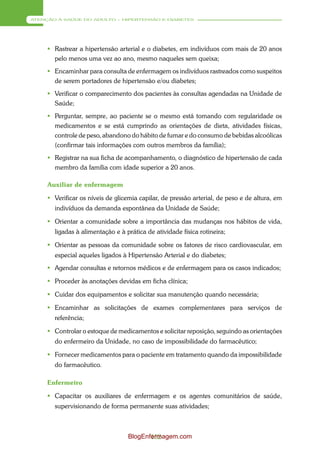 ATENÇÃO À SAÚDE DO ADULTO – HIPERTENSÃO E DIABETES




      Rastrear a hipertensão arterial e o diabetes, em indivíduos com mais de 20 anos
       pelo menos uma vez ao ano, mesmo naqueles sem queixa;
      Encaminhar para consulta de enfermagem os indivíduos rastreados como suspeitos
       de serem portadores de hipertensão e/ou diabetes;
      Verificar o comparecimento dos pacientes às consultas agendadas na Unidade de
       Saúde;
      Perguntar, sempre, ao paciente se o mesmo está tomando com regularidade os
       medicamentos e se está cumprindo as orientações de dieta, atividades físicas,
       controle de peso, abandono do hábito de fumar e do consumo de bebidas alcoólicas
       (confirmar tais informações com outros membros da família);
      Registrar na sua ficha de acompanhamento, o diagnóstico de hipertensão de cada
       membro da família com idade superior a 20 anos.

     Auxiliar de enfermagem

      Verificar os níveis de glicemia capilar, de pressão arterial, de peso e de altura, em
       indivíduos da demanda espontânea da Unidade de Saúde;

      Orientar a comunidade sobre a importância das mudanças nos hábitos de vida,
       ligadas à alimentação e à prática de atividade física rotineira;

      Orientar as pessoas da comunidade sobre os fatores de risco cardiovascular, em
       especial aqueles ligados à Hipertensão Arterial e do diabetes;
      Agendar consultas e retornos médicos e de enfermagem para os casos indicados;

      Proceder às anotações devidas em ficha clínica;

      Cuidar dos equipamentos e solicitar sua manutenção quando necessária;

      Encaminhar as solicitações de exames complementares para serviços de
       referência;

      Controlar o estoque de medicamentos e solicitar reposição, seguindo as orientações
       do enfermeiro da Unidade, no caso de impossibilidade do farmacêutico;

      Fornecer medicamentos para o paciente em tratamento quando da impossibilidade
       do farmacêutico.

     Enfermeiro

      Capacitar os auxiliares de enfermagem e os agentes comunitários de saúde,
       supervisionando de forma permanente suas atividades;



                                  BlogEnfermagem.com
                                         152
 