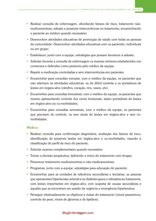 A COMPETÊNCIA DA UNIDADE BÁSICA DE SAÚDE




 Realizar consulta de enfermagem, abordando fatores de risco, tratamento não-
  medicamentoso, adesão e possíveis intercorrências no tratamento, encaminhando
  o paciente ao médico quando necessário;
 Desenvolver atividades educativas de promoção de saúde com todas as pessoas
  da comunidade. Desenvolver atividades educativas com os pacientes, individuais
  ou em grupo;
 Estabelecer, junto com a equipe, estratégias que possam favorecer a adesão;
 Solicitar durante a consulta de enfermagem os exames mínimos estabelecidos nos
  consensos e definidos como possíveis pelo médico da equipe;
 Repetir a medicação controladas e sem intercorrências em pacientes;
 Encaminhar para consultas mensais, com o médico da equipe, os pacientes que
  não aderiram às atividades educativas, os de difícil controle e os portadores de
  lesões em órgãos-alvo (cérebro, coração, rins, vasos, etc);
 Encaminhar para consultas trimestrais, com o médico da equipe, os pacientes que
  mesmo apresentando controle dos níveis tensionais, sejam portadores de lesões
  em órgãos-alvo ou co-morbidades;
 Encaminhar para consultas semestrais, com o médico da equipe, os pacientes
  que precisam de controle, os sem sinais de lesões em órgãos-alvo e sem co-
  morbidades.

Médico
 Realizar consulta para confirmação diagnóstica, avaliação dos fatores de risco,
  identificação de possíveis lesões em órgãos-alvo e co-morbidades, visando à
  classificação do perfil de risco do paciente;
 Solicitar exames complementares quando necessário;
 Tomar a decisão terapêutica, definindo o início do tratamento com drogas;
 Prescrever tratamento medicamentoso e não-medicamentoso;
 Programar, junto com a equipe, estratégias para educação do paciente;
 Encaminhar para as unidades de referência secundárias e terciárias, as pessoas
  que apresentam hipertensão arterial e/ou diabetes grave e refratária ao tratamento,
  com lesões importantes em órgãos-alvo, com suspeita de causas secundárias e
  aqueles que se encontram em estado de urgência e emergência hipertensiva;
 Perseguir obstinadamente os objetivos e metas do tratamento (níveis pressóricos,
  controle do peso, níveis de glicemia e de lipídeos).



                          BlogEnfermagem.com
                                   153
 