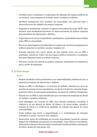 A COMPETÊNCIA DA UNIDADE BÁSICA DE SAÚDE




    Contribuir para a ampliação e a valorização da utilização dos espaços públicos de
     convivência, como proposta de inclusão social e combate à violência;

    Identificar profissionais e/ou membros da comunidade com potencial para o
     desenvolvimento do trabalho em práticas corporais;

    Capacitar os profissionais, inclusive os agentes comunitários de saúde (ACS), para
     atuarem como facilitadores/monitores no desenvolvimento de práticas corporais
     para portadores de hipertensão e diabetes;

    Supervisionar de forma compartilhada e participativa, as atividades desenvolvidas
     pelas UBS na comunidade;

    Promover ações ligadas à atividade física e à saúde junto aos demais equipamentos
     públicos presentes no território (escolas, hospitais etc);

    Articular parcerias com outros setores da área adstrita, junto com as UBS e
     população, visando ao melhor uso dos espaços públicos existentes e a ampliação
     das áreas disponíveis para as práticas corporais;

    Promover eventos de estímulo às práticas corporais, valorizando sua importância
     para a saúde da população.


3.2 Psicólogo
   Ações
    Realizar atividades clínicas pertinentes a sua responsabilidade profissional com os
     pacientes portadores de hipertensão e diabetes.
    Apoiar as UBS na abordagem e no processo de trabalho, referente aos casos de
     transtornos mentais severos e persistentes, uso abusivo de álcool e outras de drogas,
     pacientes vindos de internações psiquiátricas, situações de violência intrafamiliar;
    Discutir com as UBS os casos identificados que necessitam de ampliação da clínica
     em relação a questões subjetivas;
    Criar estratégias, em conjunto às UBS, para abordar problemas vinculados à
     violência e ao uso abusivo de álcool, de tabaco e de outras drogas, visando à
     redução de danos e à melhoria da qualidade do cuidado dos grupos de maior
     vulnerabilidade;
    Evitar práticas que levem a psiquiatrização e a medicalização de situações
     individuais e sociais, comuns à vida cotidiana;
    Desenvolver ações de mobilização de recursos comunitários, buscando construir
     espaços de reabilitação psicossocial na comunidade, como oficinas comunitárias,
     destacando a relevância da articulação intersetorial (conselhos tutelares, associações
     de bairro, grupos de auto-ajuda, etc);

                              BlogEnfermagem.com
                                       155
 