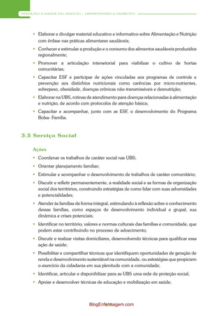ATENÇÃO À SAÚDE DO ADULTO – HIPERTENSÃO E DIABETES




      Elaborar e divulgar material educativo e informativo sobre Alimentação e Nutrição
       com ênfase nas práticas alimentares saudáveis;
      Conhecer e estimular a produção e o consumo dos alimentos saudáveis produzidos
       regionalmente;
      Promover a articulação intersetorial para viabilizar o cultivo de hortas
       comunitárias;
      Capacitar ESF e participar de ações vinculadas aos programas de controle e
       prevenção aos distúrbios nutricionais como carências por micro-nutrientes,
       sobrepeso, obesidade, doenças crônicas não-transmissíveis e desnutrição;
      Elaborar na UBS, rotinas de atendimento para doenças relacionadas à alimentação
       e nutrição, de acordo com protocolos de atenção básica;
      Capacitar e acompanhar, junto com as ESF, o desenvolvimento do Programa
       Bolsa- Família.



3.5 Serviço Social

     Ações
      Coordenar os trabalhos de caráter social nas UBS;
      Orientar planejamento familiar;
      Estimular e acompanhar o desenvolvimento de trabalhos de caráter comunitário;
      Discutir e refletir permanentemente, a realidade social e as formas de organização
       social dos territórios, construindo estratégias de como lidar com suas adversidades
       e potencialidades;
      Atender às famílias de forma integral, estimulando à reflexão sobre o conhecimento
       dessas famílias, como espaços de desenvolvimento individual e grupal, sua
       dinâmica e crises potenciais;
      Identificar no território, valores e normas culturais das famílias e comunidade, que
       podem estar contribuindo no processo de adoecimento;
      Discutir e realizar visitas domiciliares, desenvolvendo técnicas para qualificar essa
       ação de saúde;
      Possibilitar e compartilhar técnicas que identifiquem oportunidades de geração de
       renda e desenvolvimento sustentável na comunidade, ou estratégias que propiciem
       o exercício da cidadania em sua plenitude com a comunidade;
      Identificar, articular e disponibilizar para as UBS uma rede de proteção social;
      Apoiar e desenvolver técnicas de educação e mobilização em saúde;



                                  BlogEnfermagem.com
                                         158
 