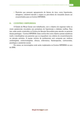A COMPETÊNCIA DA UNIDADE BÁSICA DE SAÚDE




       Pacientes que possuam agrupamento de fatores de risco, como hipertensão,
        tabagismo, colesterol elevado e angina ou pós-infarto do miocárdio devem ser
        encaminhados para os Centros HIPERDIA.


6.    CENTRO HIPERDIA
       O Estado de Minas Gerais vem trabalhando, com o objetivo de organizar todos os
níveis assistenciais vinculados aos portadores de hipertensão e diabetes mellitus. Para
isso, estão sendo construídos os Centros de Atenção Secundária para atender os paciente
dessas patologias – Centros HIPERDIA. Estes centros têm como objetivo prestar assistência
multi e interdiciplinar aos pacientes que se enquadram nos critérios de encaminhamento
na atenção primária. A equipe mínima de profissionais será composta por médicos
cardiologistas, endocrinologistas, clínicos, enfermeiros, fisioterapeutas, nutricionistas,
psicólogos e assistentes sociais.
       Em anexo, as microrregiões onde serão implantados os Centros HIPERDIA no ano
de 2006.




                                BlogEnfermagem.com
                                         165
 