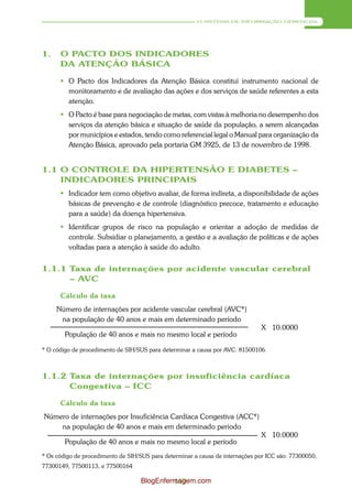 O SISTEMA DE INFORMAÇÃO GERENCIAL




1.    O PACTO DOS INDICADORES
      DA ATENÇÃO BÁSICA

       O Pacto dos Indicadores da Atenção Básica constitui instrumento nacional de
        monitoramento e de avaliação das ações e dos serviços de saúde referentes a esta
        atenção.
       O Pacto é base para negociação de metas, com vistas à melhoria no desempenho dos
        serviços da atenção básica e situação de saúde da população, a serem alcançadas
        por municípios e estados, tendo como referencial legal o Manual para organização da
        Atenção Básica, aprovado pela portaria GM 3925, de 13 de novembro de 1998.


1.1 O CONTROLE DA HIPERTENSÃO E DIABETES –
    INDICADORES PRINCIPAIS
       Indicador tem como objetivo avaliar, de forma indireta, a disponibilidade de ações
        básicas de prevenção e de controle (diagnóstico precoce, tratamento e educação
        para a saúde) da doença hipertensiva.
       Identificar grupos de risco na população e orientar a adoção de medidas de
        controle. Subsidiar o planejamento, a gestão e a avaliação de políticas e de ações
        voltadas para a atenção à saúde do adulto.


1.1.1 Taxa de internações por acidente vascular cerebral
      – AVC

      Cálculo da taxa
     Número de internações por acidente vascular cerebral (AVC*)
      na população de 40 anos e mais em determinado período
                                                                               X 10.0000
        População de 40 anos e mais no mesmo local e período

* O código de procedimento de SIH/SUS para determinar a causa por AVC: 81500106



1.1.2 Taxa de internações por insuficiência cardíaca
      Congestiva – ICC

      Cálculo da taxa
Número de internações por Insuficiência Cardíaca Congestiva (ACC*)
    na população de 40 anos e mais em determinado período
                                                                               X 10.0000
        População de 40 anos e mais no mesmo local e período
* Os código de procedimento de SIH/SUS para determinar a causa de internações por ICC são: 77300050,
77300149, 77500113, e 77500164

                                    BlogEnfermagem.com
                                             169
 