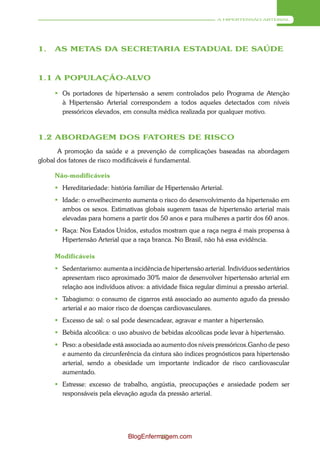 A HIPERTENSÃO ARTERIAL




1.   AS METAS DA SECRETARIA ESTADUAL DE SAÚDE



1.1 A POPULAÇÃO-ALVO

      Os portadores de hipertensão a serem controlados pelo Programa de Atenção
       à Hipertensão Arterial correspondem a todos aqueles detectados com níveis
       pressóricos elevados, em consulta médica realizada por qualquer motivo.



1.2 ABORDAGEM DOS FATORES DE RISCO
       A promoção da saúde e a prevenção de complicações baseadas na abordagem
global dos fatores de risco modificáveis é fundamental.

     Não-modificáveis
      Hereditariedade: história familiar de Hipertensão Arterial.
      Idade: o envelhecimento aumenta o risco do desenvolvimento da hipertensão em
       ambos os sexos. Estimativas globais sugerem taxas de hipertensão arterial mais
       elevadas para homens a partir dos 50 anos e para mulheres a partir dos 60 anos.
      Raça: Nos Estados Unidos, estudos mostram que a raça negra é mais propensa à
       Hipertensão Arterial que a raça branca. No Brasil, não há essa evidência.

     Modificáveis
      Sedentarismo: aumenta a incidência de hipertensão arterial. Indivíduos sedentários
       apresentam risco aproximado 30% maior de desenvolver hipertensão arterial em
       relação aos indivíduos ativos: a atividade física regular diminui a pressão arterial.
      Tabagismo: o consumo de cigarros está associado ao aumento agudo da pressão
       arterial e ao maior risco de doenças cardiovasculares.
      Excesso de sal: o sal pode desencadear, agravar e manter a hipertensão.
      Bebida alcoólica: o uso abusivo de bebidas alcoólicas pode levar à hipertensão.
      Peso: a obesidade está associada ao aumento dos níveis pressóricos.Ganho de peso
       e aumento da circunferência da cintura são índices prognósticos para hipertensão
       arterial, sendo a obesidade um importante indicador de risco cardiovascular
       aumentado.
      Estresse: excesso de trabalho, angústia, preocupações e ansiedade podem ser
       responsáveis pela elevação aguda da pressão arterial.




                                BlogEnfermagem.com
                                          17
 