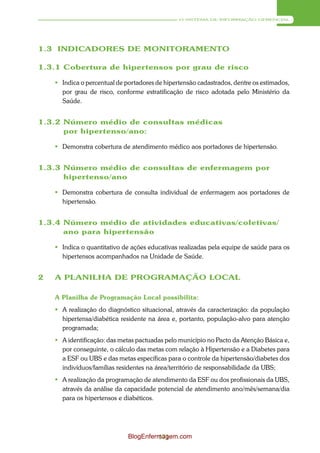 O SISTEMA DE INFORMAÇÃO GERENCIAL




1.3 INDICADORES DE MONITORAMENTO

1.3.1 Cobertura de hipertensos por grau de risco

     Indica o percentual de portadores de hipertensão cadastrados, dentre os estimados,
      por grau de risco, conforme estratificação de risco adotada pelo Ministério da
      Saúde.


1.3.2 Número médio de consultas médicas
      por hipertenso/ano:

     Demonstra cobertura de atendimento médico aos portadores de hipertensão.


1.3.3 Número médio de consultas de enfermagem por
      hipertenso/ano

     Demonstra cobertura de consulta individual de enfermagem aos portadores de
      hipertensão.


1.3.4 Número médio de atividades educativas/coletivas/
      ano para hipertensão

     Indica o quantitativo de ações educativas realizadas pela equipe de saúde para os
      hipertensos acompanhados na Unidade de Saúde.


2   A PLANILHA DE PROGRAMAÇÃO LOCAL

    A Planilha de Programação Local possibilita:
     A realização do diagnóstico situacional, através da caracterização: da população
      hipertensa/diabética residente na área e, portanto, população-alvo para atenção
      programada;
     A identificação: das metas pactuadas pelo município no Pacto da Atenção Básica e,
      por conseguinte, o cálculo das metas com relação à Hipertensão e a Diabetes para
      a ESF ou UBS e das metas específicas para o controle da hipertensão/diabetes dos
      indivíduos/famílias residentes na área/território de responsabilidade da UBS;
     A realização da programação de atendimento da ESF ou dos profissionais da UBS,
      através da análise da capacidade potencial de atendimento ano/mês/semana/dia
      para os hipertensos e diabéticos.




                              BlogEnfermagem.com
                                       171
 