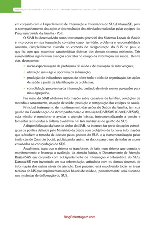 ATENÇÃO À SAÚDE DO ADULTO – HIPERTENSÃO E DIABETES




em conjunto com o Departamento de Informação e Informática do SUS/Datasus/SE, para
o acompanhamento das ações e dos resultados das atividades realizadas pelas equipes do
Programa Saúde da Família - PSF.
       O SIAB foi desenvolvido como instrumento gerencial dos Sistemas Locais de Saúde
e incorporou em sua formulação conceitos como território, problema e responsabilidade
sanitária, completamente inserido no contexto de reorganização do SUS no país, o
que fez com que assumisse características distintas dos demais sistemas existentes. Tais
características significaram avanços concretos no campo da informação em saúde. Dentre
elas, destacamos:
       micro-espacialização de problemas de saúde e de avaliação de intervenções;
       utilização mais ágil e oportuna da informação;
       produção de indicadores capazes de cobrir todo o ciclo de organização das ações
        de saúde a partir da identificação de problemas;
       consolidação progressiva da informação, partindo de níveis menos agregados para
        mais agregados.
      Por meio do SIAB obtêm-se informações sobre cadastros de famílias, condições de
moradia e saneamento, situação de saúde, produção e composição das equipes de saúde.
      Principal instrumento de monitoramento das ações do Saúde da Família, tem sua
gestão na Coordenação de Acompanhamento e Avaliação/DAB/SAS (CAA/DAB/SAS),
cuja missão é monitorar e avaliar a atenção básica, instrumentalizando a gestão e
fomentar /consolidar a cultura avaliativa nas três instâncias de gestão do SUS.
      A disponibilização da base de dados do SIAB, na internet, faz parte das ações estraté-
gicas da política definida pelo Ministério da Saúde com o objetivo de fornecer informações
que subsidiem a tomada de decisão pelos gestores do SUS, e a instrumentalização pelas
instâncias de Controle Social, publicizando, assim, os dados para o uso de todos os atores
envolvidos na consolidação do SUS.
      Atualmente, para que o sistema se transforme, de fato, num sistema que permita o
monitoramento e favoreça a avaliação da atenção básica, o Departamento de Atenção
Básica/SAS em conjunto com o Departamento de Informação e Informática do SUS/
Datasus/SE vem investindo em sua reformulação, articulada com os demais sistemas de
informação dos outros níveis de atenção. Esse processo está envolvendo todas as áreas
técnicas do MS que implementam ações básicas de saúde e, posteriormente, será discutido
nas instâncias de deliberação do SUS.




                                   BlogEnfermagem.com
                                          174
 