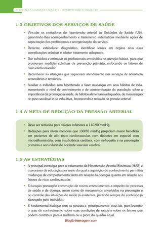 ATENÇÃO À SAÚDE DO ADULTO – HIPERTENSÃO E DIABETES




1.3 OBJETIVOS DOS SERVIÇOS DE SAÚDE

      Vincular os portadores de hipertensão arterial às Unidades de Saúde (US),
       garantindo-lhes acompanhamento e tratamento sistemáticos mediante ações de
       capacitação dos profissionais e reorganização do serviço.
      Detectar, estabelecer diagnóstico, identificar lesões em órgãos alvo e/ou
       complicações crônicas e adotar tratamento adequado.
      Dar subsídios e estimular os profissionais envolvidos na atenção básica, para que
       promovam medidas coletivas de prevenção primária, enfocando os fatores de
       risco cardiovascular.
      Reconhecer as situações que requeiram atendimento nos serviços de referência
       secundários e terciários.
      Auxiliar o indivíduo com hipertensão a fazer mudanças em seus hábitos de vida,
       aumentando o nível de conhecimento e de conscientização da população sobre a
       importância da promoção à saúde, de hábitos alimentares adequados, de manutenção
       do peso saudável e da vida ativa, favorecendo a redução da pressão arterial.



1.4 A META DE REDUÇÃO DA PRESSÃO ARTERIAL


      Deve ser reduzida para valores inferiores a 140/90 mmHg.
      Reduções para níveis menores que 130/85 mmHg propiciam maior benefício
       em pacientes de alto risco cardiovascular, com diabetes em especial com
       microalbuminúria, com insuficiência cardíaca, com nefropatia e na prevenção
       primária e secundária de acidente vascular cerebral.



1.5 AS ESTRATÉGIAS
      A principal estratégia para o tratamento da Hipertensão Arterial Sistêmica (HAS) é
       o processo de educação por meio do qual a aquisição do conhecimento permitirá
       mudanças de comportamento tanto em relação às doenças quanto em relação aos
       fatores de risco cardiovascular.
      Educação pressupõe construção de novos entendimentos a respeito do processo
       de saúde e de doença, assim como de mecanismos envolvidos na prevenção e
       no controle das situações de saúde já existentes, partindo sempre do conteúdo já
       alcançado pelo indivíduo.
      É fundamental dialogar com as pessoas e, principalmente, ouvi-las, para levantar
       o grau de conhecimento sobre suas condições de saúde e sobre os fatores que
       podem contribuir para a melhora ou a piora do quadro atual.
                                 BlogEnfermagem.com
                                         18
 