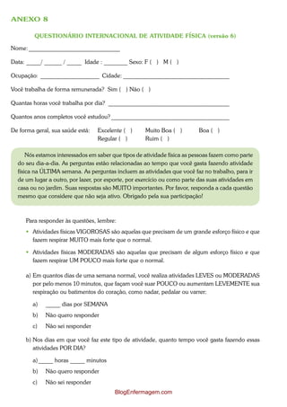 ANEXO 8

         QUESTIONÁRIO INTERNACIONAL DE ATIVIDADE FÍSICA (versão 6)

Nome: _______________________________

Data: _____/ ______ / _____ Idade : ________ Sexo: F ( ) M ( )

Ocupação: ____________________ Cidade: ____________________________________

Você trabalha de forma remunerada? Sim ( ) Não ( )

Quantas horas você trabalha por dia? _________________________________________

Quantos anos completos você estudou? ________________________________________

De forma geral, sua saúde está:   Excelente ( )      Muito Boa ( )         Boa ( )
                                  Regular ( )        Ruim ( )

      Nós estamos interessados em saber que tipos de atividade física as pessoas fazem como parte
  do seu dia-a-dia. As perguntas estão relacionadas ao tempo que você gasta fazendo atividade
  física na ÚLTIMA semana. As perguntas incluem as atividades que você faz no trabalho, para ir
  de um lugar a outro, por lazer, por esporte, por exercício ou como parte das suas atividades em
  casa ou no jardim. Suas respostas são MUITO importantes. Por favor, responda a cada questão
  mesmo que considere que não seja ativo. Obrigado pela sua participação!



     Para responder às questões, lembre:
      Atividades físicas VIGOROSAS são aquelas que precisam de um grande esforço físico e que
       fazem respirar MUITO mais forte que o normal.

      Atividades físicas MODERADAS são aquelas que precisam de algum esforço físico e que
       fazem respirar UM POUCO mais forte que o normal.

     a) Em quantos dias de uma semana normal, você realiza atividades LEVES ou MODERADAS
        por pelo menos 10 minutos, que façam você suar POUCO ou aumentam LEVEMENTE sua
        respiração ou batimentos do coração, como nadar, pedalar ou varrer:

        a)   _____ dias por SEMANA
        b)   Não quero responder
        c)   Não sei responder

     b) Nos dias em que você faz este tipo de atividade, quanto tempo você gasta fazendo essas
        atividades POR DIA?

        a) _____ horas _____ minutos
        b)   Não quero responder
        c)   Não sei responder
                                         BlogEnfermagem.com
 