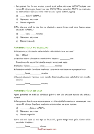 c) Em quantos dias de uma semana normal, você realiza atividades VIGOROSAS por pelo
   menos 10 minutos, que façam você suar BASTANTE ou aumentem MUITO sua respiração
   ou batimentos do coração, como correr e nadar rápido ou fazer jogging:

  a)   _____ dias por SEMANA
  b)   Não quero responder
  c)   Não sei responder

d) Nos dias que você faz esse tipo de atividades, quanto tempo você gasta fazendo essas
   atividades POR DIA?

  a)   _____ horas _____ minutos
  b)   Não quero responder
  c)   Não sei responder


ATIVIDADE FÍSICA NO TRABALHO
1) Atualmente você trabalha ou faz trabalho voluntário fora de sua casa?
  Sim ( ) Não ( )
2) Quantos dias de uma semana normal você trabalha? __________ dias
  Durante um dia normal de trabalho, quanto tempo você gasta:
3) andando rápido: _________ horas___________ minutos
4) fazendo atividades de esforço moderado como subir escadas ou carregar pesos leves:
  _________ horas___________ minutos
5) fazendo atividades vigorosas como trabalho de construção pesada ou trabalhar com enxada,
  escavar:
  _________ horas___________ minutos


ATIVIDADE FÍSICA EM CASA
Agora, pensando em todas as atividades que você tem feito em casa durante uma semana
normal:
1) Em quantos dias de uma semana normal você faz atividades dentro da sua casa por pelo
   menos 10 minutos de esforço moderado, como aspirar, varrer ou esfregar:
  a)   _________ dias por SEMANA
  b)   Não quero responder
  c)   Não sei responder

2) Nos dias que você faz esse tipo de atividades, quanto tempo você gasta fazendo essas
   atividades POR DIA?
  _________ horas _________ minutos
                         BlogEnfermagem.com
 