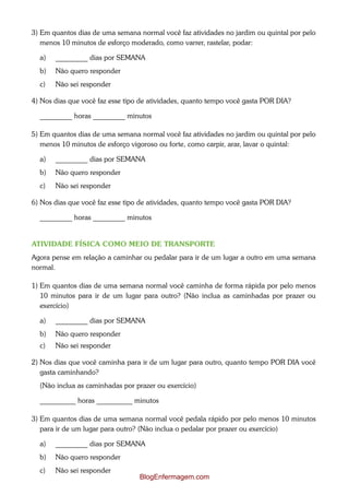 3) Em quantos dias de uma semana normal você faz atividades no jardim ou quintal por pelo
   menos 10 minutos de esforço moderado, como varrer, rastelar, podar:

  a)   _________ dias por SEMANA
  b)   Não quero responder
  c)   Não sei responder

4) Nos dias que você faz esse tipo de atividades, quanto tempo você gasta POR DIA?

  _________ horas _________ minutos

5) Em quantos dias de uma semana normal você faz atividades no jardim ou quintal por pelo
   menos 10 minutos de esforço vigoroso ou forte, como carpir, arar, lavar o quintal:

  a)   _________ dias por SEMANA
  b)   Não quero responder
  c)   Não sei responder

6) Nos dias que você faz esse tipo de atividades, quanto tempo você gasta POR DIA?

  _________ horas _________ minutos


ATIVIDADE FÍSICA COMO MEIO DE TRANSPORTE
Agora pense em relação a caminhar ou pedalar para ir de um lugar a outro em uma semana
normal.

1) Em quantos dias de uma semana normal você caminha de forma rápida por pelo menos
   10 minutos para ir de um lugar para outro? (Não inclua as caminhadas por prazer ou
   exercício)

  a)   _________ dias por SEMANA
  b)   Não quero responder
  c)   Não sei responder

2) Nos dias que você caminha para ir de um lugar para outro, quanto tempo POR DIA você
   gasta caminhando?
  (Não inclua as caminhadas por prazer ou exercício)

  __________ horas __________ minutos

3) Em quantos dias de uma semana normal você pedala rápido por pelo menos 10 minutos
   para ir de um lugar para outro? (Não inclua o pedalar por prazer ou exercício)

  a)   _________ dias por SEMANA
  b)   Não quero responder
  c)   Não sei responder
                                  BlogEnfermagem.com
 
