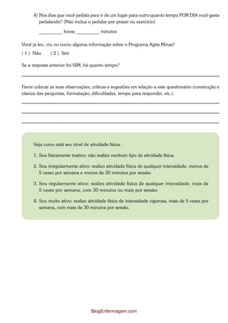 4) Nos dias que você pedala para ir de um lugar para outro quanto tempo POR DIA você gasta
         pedalando? (Não inclua o pedalar por prazer ou exercício)

        __________ horas __________ minutos

Você já leu, viu ou ouviu alguma informação sobre o Programa Agita Minas?
( 1 ) Não     ( 2 ) Sim

Se a resposta anterior foi SIM, há quanto tempo?



Favor colocar as suas observações, críticas e sugestões em relação a este questionário (construção e
clareza das perguntas, formatação, dificuldades, tempo para responder, etc.):




      Veja como está seu nível de atividade física:

      1. Sou fisicamente inativo: não realizo nenhum tipo de atividade física.

      2. Sou irregularmente ativo: realizo atividade física de qualquer intensidade, menos de
         5 vezes por semana e menos de 30 minutos por sessão.

      3. Sou regularmente ativo: realizo atividade física de qualquer intensidade, mais de
         5 vezes por semana, com 30 minutos ou mais por sessão.

      4. Sou muito ativo: realizo atividade física de intensidade vigorosa, mais de 5 vezes por
         semana, com mais de 30 minutos por sessão.




                                   BlogEnfermagem.com
 