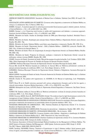 ATENÇÃO À SAÚDE DO ADULTO – HIPERTENSÃO E DIABETES




REFERÊNCIAS BIBLIOGRÁFICAS
AMERICAN DIABETES ASSOCIATION. Standards of Medical Care in Diabetes. Diabetes Care 2005, 28 (supl.I): S4-
S36.
ASSOCIAÇÃO LATINO-AMERICANA DE DIABETES. Consenso sobre diagnóstico e tratamento do Diabetes Mellitus na
criança e no adolescente. Peru: O. Ramos, 2000. 42 p.
BAKRIS, George L. A practical approach to achieving recommended blood pressure goals in diabetic patients. Archives
of Internal Medicine, v. 161, n.22, p.2661-2667, dec, 2001.
BAKRIS, George L. et al. Preserving renal function in adults with hypertension and diabetes: a consensus approach.
American Journal of Kidney Diseases, v. 36, n. 3, p.646-661, sept, 2000.
BRASIL. Ministério da Saúde. Analise da Estratégia Global do OMS para Alimentação Saudável, Atividade Física e
Saúde. 2004.
BRASIL. Ministério da Saúde. Atualização para atenção básica: Diabetes Mellitus e Hipertensão Arterial: casos clínicos.
Brasília: MS, 2001. 74p.
BRASIL. Ministério da Saúde. Diabetes Mellitus: guia básico para diagnóstico e tratamento. Brasília: MS, 1996. 81 p.
BRASIL. Ministério da Saúde. Hipertensão Arterial – HAS e Diabetes Mellitus – DIABETES: protocolo. Brasília: MS,
2001. 96 p. (Cadernos de Atenção Básica, 7).
BRASIL. Ministério da Saúde. Plano de reorganização da atenção à Hipertensão Arterial e ao Diabetes Mellitus. Brasília:
MS, 2002. 69p.
BRASIL. Ministério da Saúde. Programa de detecção, avaliação e tratamento da Hipertensão Arterial: manual de
atribuições, rotinas e normas (MARN). Brasília: MS, 1998.
CEARÁ. Governo do Estado. Secretaria da Saúde. Manual das equipes de saúde da família. 2.ed. Fortaleza: SESA, 2004.
346p. (Série Organização do Processo de Trabalho de Equipes de Atenção Primária à Saúde).
CURITIBA. Prefeitura Municipal. Protocolo de Hipertensão Arterial. Secretaria Municipal da Saúde, 2004.
Duncan BB, Scmidt MI. Medicina baseada em evidências. In: Duncan BB et al. Medicina ambulatorial: condutas de
atenção primária baseadas em evidências; 2004, 3. ed., Porto Alegre: Artmed, p. 31-40.
LONDRINA. Prefeitura Municipal. Protocolo de Hipertensão Arterial, Diabetes e Dislipidemia. Secretaria Municipal da
Saúde, 2005.
MINAS GERAIS. Secretaria de Estado de Saúde. Protocolo Assitencial do Portador de Diabetes Mellitus tipo 1 e Diabetes
Mellitus Gestacional. 2005.
NOLAN, Charles R. The patient with hypertension. In: SCHNER, R. W. Manual of nephrology. 5.ed. Philadelphia,
2000.
PSATY, Bruce M. et al. Health outcomes associaed with various antiypertensive therapies used as first line agents: a
network meta analysis. American Medical Association, v. 289, n.19, p. 2560-2572, may, 2003.
RIBEIRO, Robespierre da Costa, LOTUFO, Paulo A. Hipertensão Arterial Diagnóstico e Tratamento. São Paulo: Sarvier,
2005.
SCMIDT, MI. Diabetes mellitus In: Duncan BB et al. Medicina ambulatorial: condutas de atenção primária baseadas em
evidências; 2004, 3. ed., Porto Alegre, Artmed, p. .
SNOW, Vincenza, WEISS, Kevin B., MOTTUR-PILSEN, Christel. The evidence base for tight blood pressure control in the
management of type 2 diabetes mellitus. Annals of Internal Medicine, v. 138, n.7, p.588-592, apr, 2003.
SOCIEDADE BRASILEIRA DE ANGIOLOGIA E CIRURGIA VASCULAR. Normas de orientação clínica para diagnóstico,
prevenção e tratamento dos transtornos na extremidade inferior do paciente diabético. 2001. 18 p.
SOCIEDADE BRASILEIRA DE CARDIOLOGIA – SBC. Diretrizes Brasileira de Hipertensão Arterial. V. In. Consenso
Brasileiro de Hipertensão Arterial, 2006.
SOCIEDADE BRASILEIRA DE CARDIOLOGIA. Prevenção da aterosclerose – dislipidemia. Brasília: SBC, 2001. 18 p.
SOCIEDADE BRASILEIRA DE DIABETES / ATUALIZAÇÃO BRASLEIRA – Rio de Janeiro, 2005.
SOCIEDADE BRASILEIRA DE DIABETES. Consenso brasileiro sobre diabetes - diagnóstico e classificação do Diabetes
Meliltus e tratamento do Diabetes Meliltus tipo 2. 2002. Disponível em: http://www.sbd.org.br.
SOCIEDADE BRASILEIRA DE HIPERTENSÃO. Diretrizes brasileiras de hipertensão arterial, IV. In. Consenso Brasileiro
de Hipertensão Arterial, 2002, Campos do Jordão. Consenso...
The American Association of Clinical Endocrinologist Medical Guidelines for the Manegement of Dibetes Mellitus: The
AACE System of Intensive Diabetes Self-Management – 2002 Update. Endocrine practice 2002, 8(supl. I): 40-82.
The JNC 7 Report. JAMA 2003; 289(19):2560-72.
VIJAN, Sandeep, HAYWARD, Rodney. Treatment of hypertension in type 2 diabetes mellitus: blood pressure goals,
choice of agents, and setting priorities in diabetes care. Annals of Internal Medicine, v. 138, n.7, p.593-602, apr, 2003.
                                               BlogEnfermagem.com
                                                      196
 