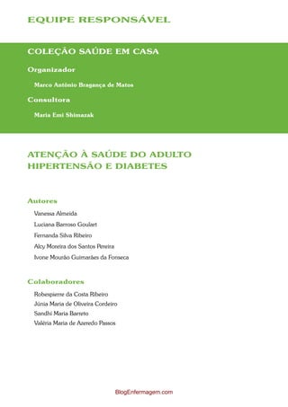 EQUIPE RESPONSÁVEL



COLEÇÃO SAÚDE EM CASA

Organizador

 Marco Antônio Bragança de Matos

Consultora

 Maria Emi Shimazak




ATENÇÃO À SAÚDE DO ADULTO
HIPERTENSÃO E DIABETES



Autores
 Vanessa Almeida
 Luciana Barroso Goulart
 Fernanda Silva Ribeiro
 Alcy Moreira dos Santos Pereira
 Ivone Mourão Guimarães da Fonseca



Colaboradores
 Robespierre da Costa Ribeiro
 Júnia Maria de Oliveira Cordeiro
 Sandhi Maria Barreto
 Valéria Maria de Azeredo Passos




                                   BlogEnfermagem.com
 