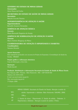 GOVERNO DO ESTADO DE MINAS GERAIS
Governador
Aécio Neves da Cunha
SECRETARIA DE ESTADO DE SAÚDE DE MINAS GERAIS
Secretário
Marcelo Gouvêa Teixeira
SUPERINTENDÊNCIA DE ATENÇÃO À SAÚDE
Superintendente
Benedito Scaranci Fernandes
GERÊNCIA DE ATENÇÃO BÁSICA
Gerente
Maria Rizoneide Negreiros de Araújo
GERÊNCIA DE NORMALIZAÇÃO DE ATENÇÃO À SAÚDE
Gerente
Marco Antônio Bragança de Matos
COORDENADORIA DE ATENÇÃO À HIPERTENSÃO E DIABETES
Coordenadora
Vanessa Almeida

Aporte financeiro
Este material foi produzido com recursos do Projeto de Expansão e Consolidação da Saúde da
Família - PROESF

Projeto gráfico e editoração eletrônica
Casa de Editoração e Arte Ltda.

Ilustração
Mirella Spinelli

Produção, distribuição e informações Secretaria de Estado de Saúde de Minas Gerais
Rua Sapucaí, 429 – Floresta – Belo Horizonrte – MG – CEP 30150 050
Telefone (31) 3273.5100 –
E-mail: secr.ses@saude.mg.gov.br
Site: www.saude.mg.gov.br
1ª Edição. 2006Aut




                   MINAS GERAIS. Secretaria de Estado de Saúde. Atenção a saúde do
      WG                adulto: hipertensão e diabetes. Belo Horizonte: SAS/MG, 2006.
      340               198 p.
       MI
                   1. Saúde do idoso - Hipertensão. 2. Saúde da adulto - Diabetes. 3.
      AT           Hipertensão e diabetes - Atenção à saúde do adulto. I.Título.


                                     BlogEnfermagem.com
 