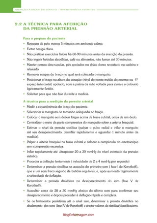 ATENÇÃO À SAÚDE DO ADULTO – HIPERTENSÃO E DIABETES




2.2 A TÉCNICA PARA AFERIÇÃO
    DA PRESSÃO ARTERIAL

     Para o preparo do paciente
      Repouso de pelo menos 5 minutos em ambiente calmo.
      Evitar bexiga cheia.
      Não praticar exercícios físicos há 60-90 minutos antes da averição da pressão.
      Não ingerir bebidas alcoólicas, café ou alimentos, não fumar até 30 minutos.
      Manter pernas descruzadas, pés apoiados no chão, dorso recostado na cadeira e
       relaxado.
      Remover roupas do braço no qual será colocado o manguito.
      Posicionar o braço na altura do coração (nível do ponto médio do esterno ou 4º
                                                                                    -
       espaço intercostal) apoiado, com a palma da mão voltada para cima e o cotovelo
       ligeiramente fletido.
      Solicitar para que não fale durante a medida.

     A técnica para a medição da pressão arterial
      Medir a circunferência do braço do paciente.
      Selecionar o manguito de tamanho adequado ao braço.
      Colocar o manguito sem deixar folgas acima da fossa cubital, cerca de um dedo.
      Centralizar o meio da parte compressiva do manguito sobre a artéria braquial.
      Estimar o nível da pressão sistólica (palpar o pulso radial e inflar o manguito
       até seu desaparecimento, desinflar rapidamente e aguardar 1 minuto antes da
       medida).
      Palpar a artéria braquial na fossa cubital e colocar a campânula do estetoscópio
       sem compressão excessiva.
      Inflar rapidamente até ultrapassar 20 a 30 mmHg do nível estimado da pressão
       sistólica.
      Proceder a deflação lentamente ( velocidade de 2 a 4 mmHg por segundo)
      Determinar a pressão sistólica na ausculta do primeiro som ( fase I de Korotkoff),
       que é um som fraco seguido de batidas regulares, e, após aumentar ligeiramente
       a velocidade de deflação.
      Determinar a pressão diastólica no desaparecimento do som (fase V de
       Korotkoff).
      Auscultar cerca de 20 a 30 mmHg abaixo do último som para confirmar seu
       desaparecimento e depois proceder à deflação rápida e completa.
      Se os batimentos persistirem até o nível zero, determinar a pressão diastólica no
       abafamento dos sons (fase IV de Korotkoff) e anotar valores da sistólica/diastólica/zero.

                                    BlogEnfermagem.com
                                            20
 