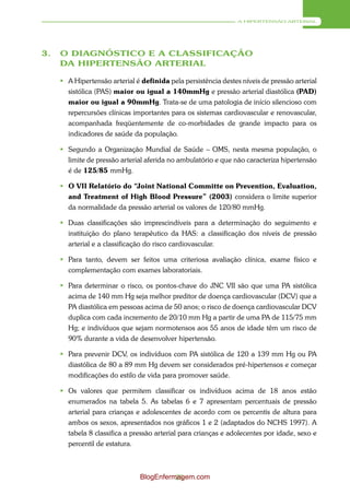 A HIPERTENSÃO ARTERIAL




3.   O DIAGNÓSTICO E A CLASSIFICAÇÃO
     DA HIPERTENSÃO ARTERIAL

      A Hipertensão arterial é definida pela persistência destes níveis de pressão arterial
       sistólica (PAS) maior ou igual a 140mmHg e pressão arterial diastólica (PAD)
       maior ou igual a 90mmHg. Trata-se de uma patologia de início silencioso com
       repercursões clínicas importantes para os sistemas cardiovascular e renovascular,
       acompanhada freqüentemente de co-morbidades de grande impacto para os
       indicadores de saúde da população.

      Segundo a Organização Mundial de Saúde – OMS, nesta mesma população, o
       limite de pressão arterial aferida no ambulatório e que não caracteriza hipertensão
       é de 125/85 mmHg.

      O VII Relatório do “Joint National Committe on Prevention, Evaluation,
       and Treatment of High Blood Pressure” (2003) considera o limite superior
       da normalidade da pressão arterial os valores de 120/80 mmHg.

      Duas classificações são imprescindíveis para a determinação do seguimento e
       instituição do plano terapêutico da HAS: a classificação dos níveis de pressão
       arterial e a classificação do risco cardiovascular.

      Para tanto, devem ser feitos uma criteriosa avaliação clínica, exame físico e
       complementação com exames laboratoriais.

      Para determinar o risco, os pontos-chave do JNC VII são que uma PA sistólica
       acima de 140 mm Hg seja melhor preditor de doença cardiovascular (DCV) que a
       PA diastólica em pessoas acima de 50 anos; o risco de doença cardiovascular DCV
       duplica com cada incremento de 20/10 mm Hg a partir de uma PA de 115/75 mm
       Hg; e indivíduos que sejam normotensos aos 55 anos de idade têm um risco de
       90% durante a vida de desenvolver hipertensão.

      Para prevenir DCV, os indivíduos com PA sistólica de 120 a 139 mm Hg ou PA
       diastólica de 80 a 89 mm Hg devem ser considerados pré-hipertensos e começar
       modificações do estilo de vida para promover saúde.

      Os valores que permitem classificar os indivíduos acima de 18 anos estão
       enumerados na tabela 5. As tabelas 6 e 7 apresentam percentuais de pressão
       arterial para crianças e adolescentes de acordo com os percentis de altura para
       ambos os sexos, apresentados nos gráficos 1 e 2 (adaptados do NCHS 1997). A
       tabela 8 classifica a pressão arterial para crianças e adolecentes por idade, sexo e
       percentil de estatura.



                                BlogEnfermagem.com
                                          25
 